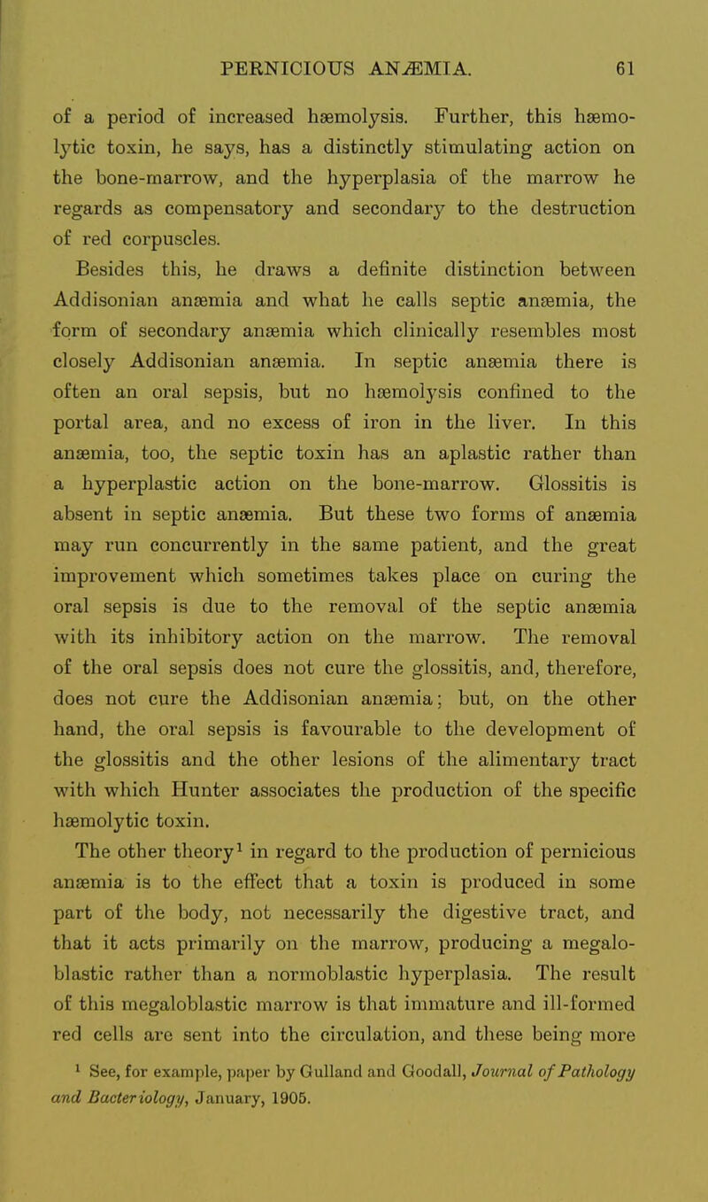 of a period of increased haemolysis. Further, this hgemo- Ij'tic toxin, he says, has a distinctly stimulating action on the bone-marrow, and the hyperplasia of the marrow he regards as compensatory and secondary to the destruction of red corpuscles. Besides this, he draws a definite distinction between Addisonian anaemia and what he calls septic antemia, the form of secondary anaemia which clinically resembles most closely Addisonian anaemia. In septic anaemia there is often an oral sepsis, but no haemol3^sis confined to the portal area, and no excess of iron in the liver. In this anaemia, too, the septic toxin has an aplastic rather than a hyperplastic action on the bone-marrow. Glossitis is absent in septic anaemia. But these two forms of anaemia may run concurrently in the same patient, and the great improvement which sometimes takes place on curing the oral sepsis is due to the removal of the septic aneemia with its inhibitory action on the marrow. The removal of the oral sepsis does not cure the glossitis, and, therefore, does not cure the Addisonian anaemia; but, on the other hand, the oral sepsis is favourable to the development of the glossitis and the other lesions of the alimentary tract with which Hunter associates the production of the specific haemolytic toxin. The other theory^ in regard to the production of pernicious anaemia is to the effect that a toxin is produced in some part of the body, not necessarily the digestive tract, and that it acts primarily on the marrow, producing a megalo- blastic rather than a normoblastic hyperplasia. The result of this megaloblastic marrow is that immature and ill-formed red cells are sent into the circulation, and these being more 1 See, for example, paper by Gulland and GoodalJ, Journal of Pathology and Bacteriology, January, 1905.