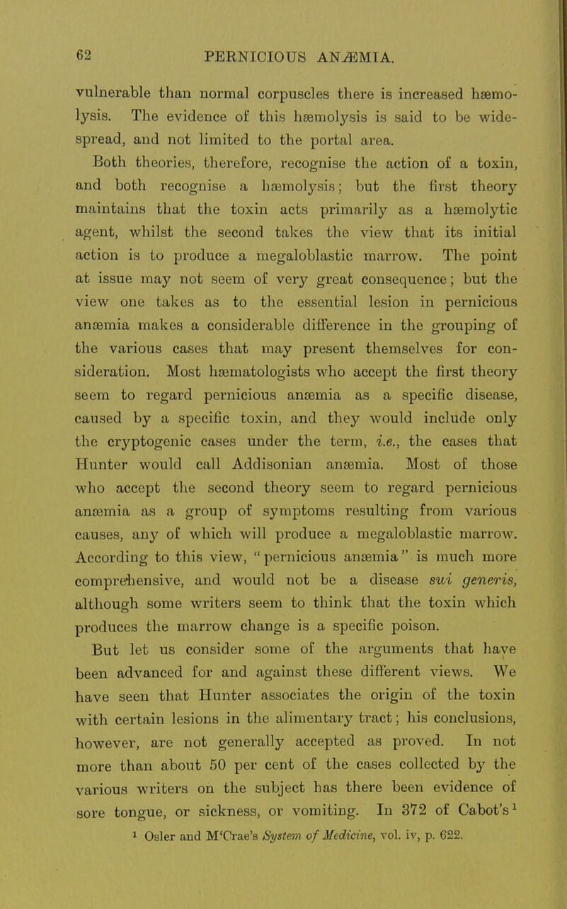 vulnerable than normal corpuscles there is increased hasmo- lysia. The evidence of this haemolysis is said to be wide- spread, and not limited to the portal area. Both theories, therefore, recognise the action of a toxin, and both recognise a haemolysis; but the first theory maintains that the toxin acts primarily as a haemolytic agent, whilst the second takes the view that its initial action is to produce a megaloblastic marrow. The point at issue may not seem of very great consequence; but the view one takes as to the essential lesion in pernicious anaemia makes a considerable difference in the grouping of the various cases that may present themselves for con- sideration. Most ha3matologists who accept the first theory seem to regard pernicious anosmia as a specific disease, caused by a specific toxin, and they would include only the cryptogenic cases under the term, i.e., the cases that Hunter would call Addisonian anaemia. Most of those who accept the second theory seem to regard pernicious anaemia as a group of symptoms resulting from various causes, any of which will produce a megaloblastic marrow. According to this view,  pernicious anaemia is much more compreiiensive, and would not be a disease sioi generis, although some writers seem to think that the toxin which produces the marrow change is a specific poison. But let us consider some of the ai'guments that have been advanced for and against these different views. We have seen that Hunter associates the origin of the toxin with certain lesions in the alimentary tract; his conclusions, however, are not generally accepted as proved. In not more than about 50 per cent of the cases collected by the various writers on the subject has there been evidence of sore tongue, or sickness, or vomiting. In 372 of Cabot's^ 1 Osier and M'Crae's Syst&m of Medicine, vol. iv, p. 622.