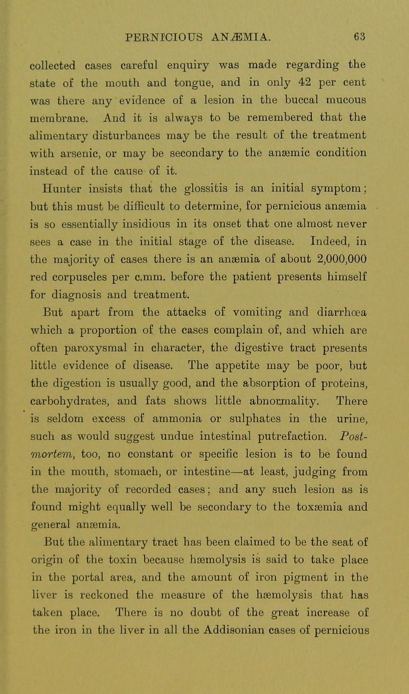 collected cases careful enquiry was made regarding the state of the mouth and tongue, and in only 42 per cent was there any evidence of a lesion in the buccal mucous membrane. And it is always to be remembered that the alimentary disturbances may be the result of the treatment with arsenic, or may be secondary to the anzemic condition instead of the cause of it. Hunter insists that the glossitis is an initial symptom; but this must be difficult to determine, for pernicious anaemia is so essentially insidious in its onset that one almost never sees a case in the initial stage of the disease. Indeed, in the majority of cases there is an anaemia of about 2,000,000 red corpuscles per c.mm, before the patient presents himself for diagnosis and treatment. But apart from the attacks of vomiting and diarrhoea which a proportion of the cases complain of, and which are often paroxysmal in character, the digestive tract presents little evidence of disease. The appetite may be poor, but the digestion is usually good, and the absorption of proteins, carbohydrates, and fats shows little abnorjnality. There is seldom excess of ammonia or sulphates in the urine, such as would suggest undue intestinal putrefaction. Post- mortem, too, no constant or specific lesion is to be found in the mouth, stomach, or intestine—at least, judging from the majority of recorded cases; and any such lesion as is found might equally well be secondary to the toxaemia and general anaemia. But the alimentary tract has been claimed to be the seat of origin of the toxin because haemolysis is said to take place in the portal area, and the amount of iron pigment in the liver is reckoned the measure of the haemolysis that has taken place. There is no doubt of the great increase of the iron in the liver in all the Addisonian cases of pernicious
