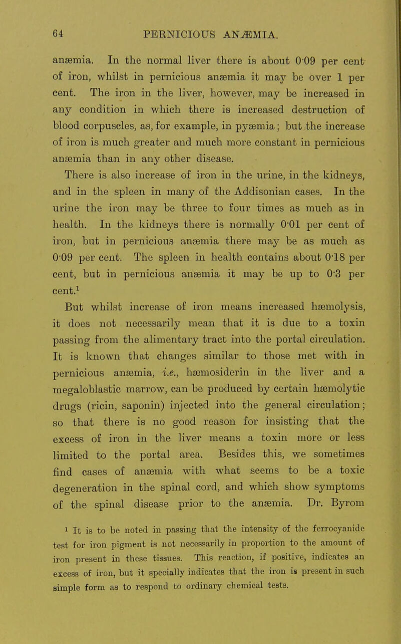 anaemia. In the normal liver there is about 0 09 per cent of iron, whilst in pernicious anaemia it may be over 1 per cent. The iron in the liver, however, may be increased in any condition in which there is increased destruction of blood corpuscles, as, for example, in pyaemia; but the increase of iron is much greater and much more constant in pernicious anaemia than in any other disease. There is also increase of iron in the urine, in the kidneys, and in the spleen in many of the Addisonian cases. In the urine the iron may be three to four times as much as in health. In the kidneys there is normally 0*01 per cent of iron, but in pernicious anaemia there may be as much as 0 09 per cent. The spleen in health contains about 0'18 per cent, but in pernicious anaemia it may be up to 0'3 per cent.^ But whilst increase of iron means increased haemolysis, it does not necessarily mean that it is due to a toxin passing from the alimentary tract into the portal circulation. It is known that changes similar to those met with in pernicious anaemia, i.e., haemosiderin in the liver and a megaloblastic marrow, can be produced by certain haemolytic drugs (ricin, saponin) injected into the general circulation; so that there is no good reason for insisting that the excess of iron in the liver means a toxin more or less limited to the portal area. Besides this, we sometimes find cases of anaemia with what seems to be a toxic degeneration in the spinal cord, and which show symptoms of the spinal disease prior to the anaemia. Dr. Byrom 1 It is to be noted in passing that the intensity of the ferrocyanide test for iron pigment is not necessarily in proportion to the amount of iron present in these tissues. This reaction, if positive, indicates an excess of iron, but it specially indicates that the iron is present in such simple form as to respond to ordinary chemical tests.