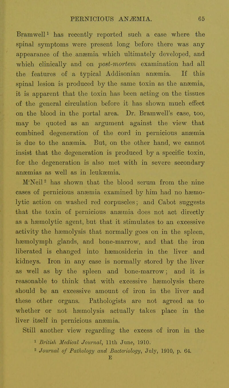 Bramwell ^ has recently reported such a case where the spinal symptoms were present long before there was any appearance of the . anaemia which ultimately developed, and which clinically and on post-mortem examination had all the features of a typical Addisonian ansemia. If this spinal lesion is produced by the same toxin as the anaemia, it is apparent that the toxin has been acting on the tissues of the general circulation before it has shown much effect on the blood in the portal area. Dr. Bramwell's case, too, may be quoted as an argument against the view that combined degeneration of the cord in pernicious ansemia is due to the ansemia. But, on the other hand, we cannot insist that the degeneration is produced by a specific toxin, for the degeneration is also met with in severe secondary anaemias as well as in leukeemia. M'Neil^ has shown that the blood serum from the nine cases of pernicious anaemia examined by him had no haemo- lytic action on washed red corpuscles; and Cabot suggests that the toxin of pernicious ansemia does not act directly as a haemolytie agent, but that it stimulates to an excessive activity the haemolysis that normally goes on in the spleen, haemolymph glands, and bone-marrow, and that the iron liberated is changed into haemosiderin in the liver and kidneys. Iron in any case is normally stored by the liver as well as by the spleen and bone-marrow; and it is reasonable to think that with excessive haemolysis there should be an excessive amount of iron in the liver and these other organs. Pathologists are not agreed as to whether or not haemolysis actually takes place in the liver itself in pernicious anaemia. Still another view regarding the excess of iron in the ^ British Medical Journal, 11th June, 1910. ^ Jourrial of Pathology and Bacteriology, July, 1910, p. 64. E