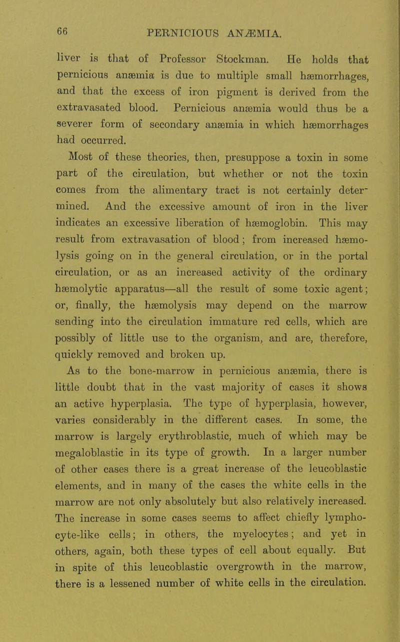 liver ia tliat of Professor Stockman. He holds that pernicious ansemia is due to multiple small haemorrhages, and that the excess of iron pigment is derived from the extravasated blood. Pernicious anaemia would thus be a severer form of secondary anaemia in which haemorrhages had occurred. Most of these theories, then, presuppose a toxin in some part of the circulation, but whether or not the toxin comes from the alimentary tract is not certainly deter mined. And the excessive amount of iron in the liver indicates an excessive liberation of haemoglobin. This may result from extravasation of blood; from increased haemo- lysis going on in the general circulation, or in the portal circulation, or as an increased activity of the ordinary haemolytic apparatus—all the result of some toxic agent; or, finally, the haemolysis may depend on the marrow sending into the circulation immature red cells, which are possibly of little use to the organism, and are, therefore, quickly removed and broken up. As to the bone-marrow in pernicious anaemia, there is little doubt that in the vast majority of cases it shows an active hyperplasia. The type of hyperplasia, however, varies considerably in the diflerent cases. In some, the marrow is largely erythroblastic, much of which may be megaloblastic in its type of growth. In a larger number of other cases there is a great increase of the leucoblastic elements, and in many of the cases the white cells in the marrow are not only absolutely but also relatively increased. The increase in some cases seems to affect chiefly lympho- cyte-like cells; in others, the myelocytes; and yet in others, again, both these types of cell about equally. But in spite of this leucoblastic overgrowth in the marrow, there is a lessened number of white cells in the circulation.
