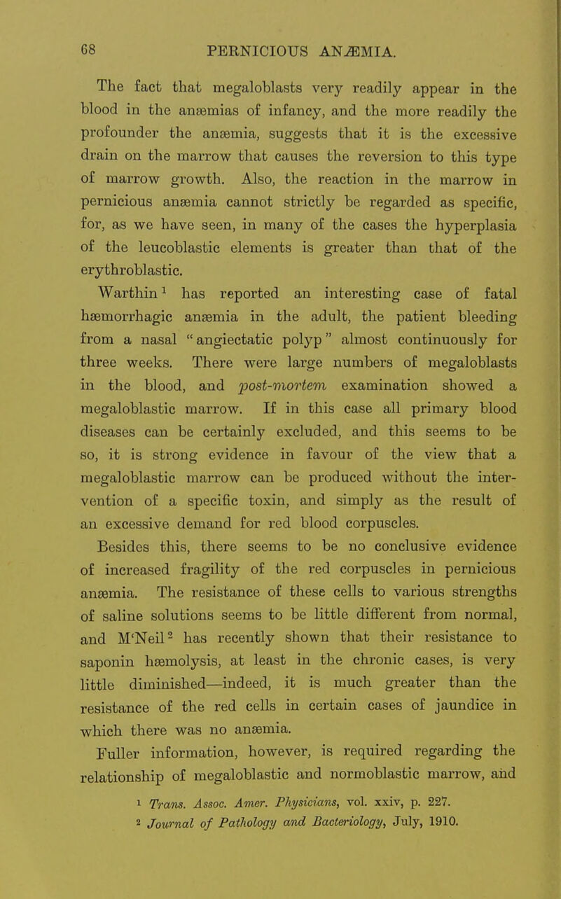 The fact that megaloblasts very readily appear in the blood in the anasmias of infancy, and the more readily the profounder the anaemia, suggests that it is the excessive drain on the marrow that causes the reversion to this type of marrow growth. Also, the reaction in the max'row in pernicious anaemia cannot strictly be regarded as specific, for, as we have seen, in many of the eases the hyperplasia of the leucoblastic elements is greater than that of the erythroblastic. Warthin ^ has reported an interesting ease of fatal haemorrhagic anaemia in the adult, the patient bleeding from a nasal  angiectatic polyp almost continuously for three weeks. There were large numbers of megaloblasts in the blood, and 'post-mortem examination showed a megaloblastic marrow. If in this case all primary blood diseases can be certainly excluded, and this seems to be so, it is strong evidence in favour of the view that a megaloblastic marrow can be produced without the inter- vention of a specific toxin, and simply as the result of an excessive demand for red blood corpuscles. Besides this, there seems to be no conclusive evidence of increased fragility of the red corpuscles in pernicious anaemia. The resistance of these cells to various strengths of saline solutions seems to be little different from normal, and M'Neil- has recently shown that their resistance to saponin haemolysis, at least in the chronic cases, is very little diminished—indeed, it is much greater than the resistance of the red cells in certain cases of jaundice in which there was no anaemia. Fuller information, however, is required regarding the relationship of megaloblastic and normoblastic marrow, and 1 Trans. Assoc. Amer. Physicians, vol. xxiv, p. 227. 2 Journal of Pathology and Bacteriology, July, 1910.