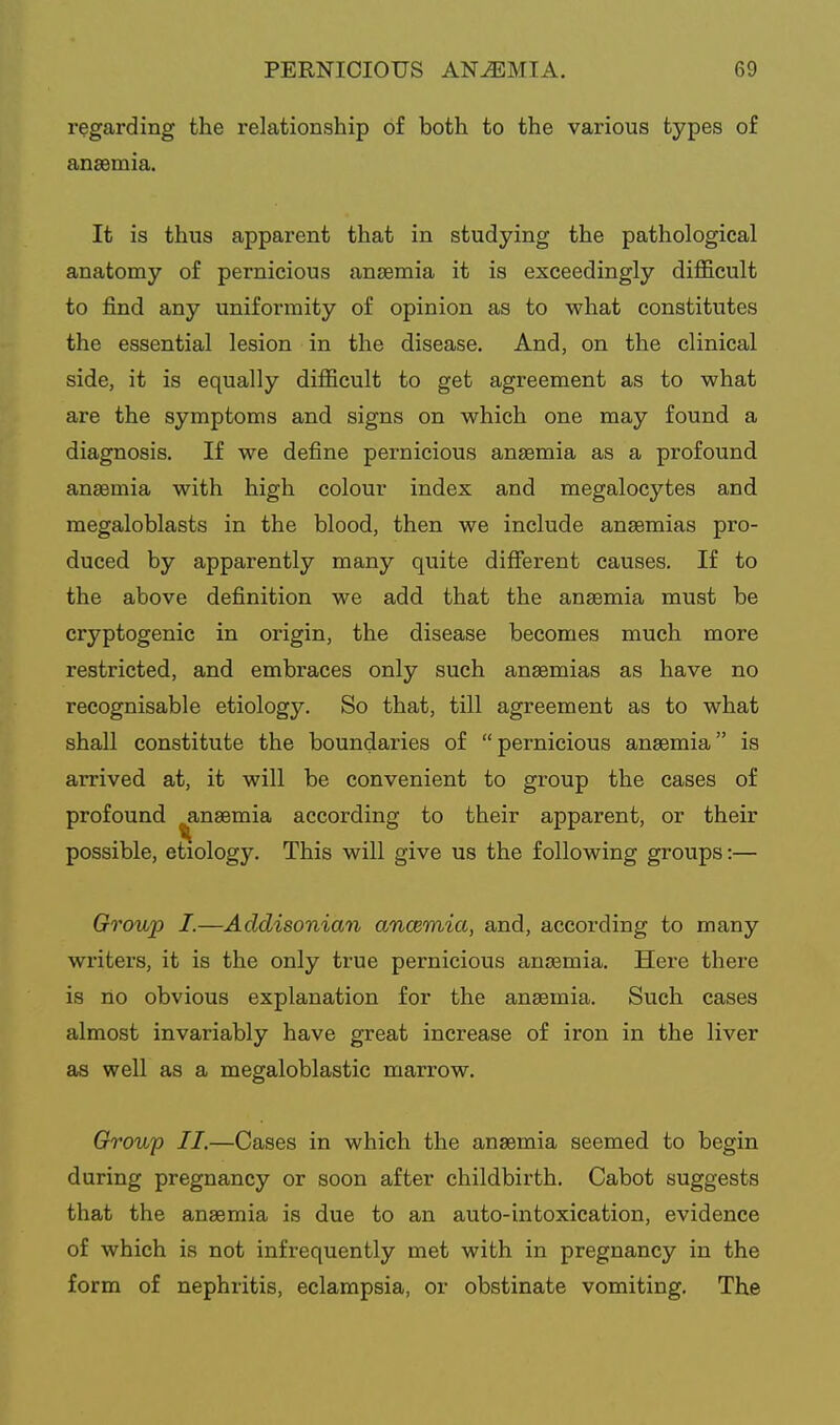 regarding the relationship of both to the various types of anaemia. It is thus apparent that in studying the pathological anatomy of pernicious anaemia it is exceedingly difl5.cult to find any uniformity of opinion as to what constitutes the essential lesion in the disease. And, on the clinical side, it is equally difficult to get agreement as to what are the symptoms and signs on which one may found a diagnosis. If we define pernicious anaemia as a profound anaemia with high colour index and megalocytes and megaloblasts in the blood, then we include anaemias pro- duced by apparently many quite different causes. If to the above definition we add that the anaemia must be cryptogenic in origin, the disease becomes much more restricted, and embraces only such anaemias as have no recognisable etiology. So that, till agreement as to what shall constitute the boundaries of pernicious anaemia is arrived at, it will be convenient to group the cases of profound ^naemia according to their apparent, or their possible, etiology. This will give us the following groups:— Group I.—Addisonian ancemia, and, according to many writers, it is the only true pernicious anaemia. Here there is no obvious explanation for the anaemia. Such cases almost invariably have great increase of iron in the liver as well as a megaloblastic marrow. Group II.—Cases in which the anaemia seemed to begin during pregnancy or soon after childbirth. Cabot suggests that the anaemia is due to an auto-intoxication, evidence of which is not infrequently met with in pregnancy in the form of nephritis, eclampsia, or obstinate vomiting. Tke