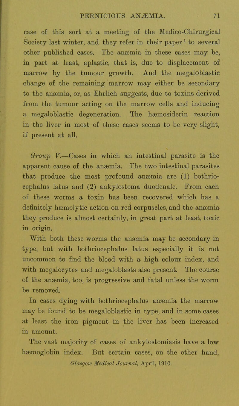 case of this sort at a meeting of the Medico-Chirurgical Society last winter, and they refer in their paper ^ to several other published cases. The anaemia in these cases may be, in part at least, aplastic, that is, due to displacement of marrow by the tumour growth. And the megaloblastic change of the remaining marrow may either be secondary to the anaemia, or, as Ehrlich suggests, due to toxins derived from the tumour acting on the marrow cells and inducing a megaloblastic degeneration. The hsemosiderin reaction in the liver in most of these cases seems to be very slight, if present at all. Group V.—Cases in which an intestinal parasite is the apparent cause of the anaemia. The two intestinal parasites that produce the most profound anaemia are (1) bothrio- cephalus latus and (2) ankylostoma duodenale. From each of these worms a toxin has been recovered which has a definitely haemolytic action on red corpuscles, and the anaemia they produce is almost certainly, in great part at least, toxic in origin. With both these worms the anaemia may be secondary in type, but with bothriocephalus latus especially it is not uncommon to find the blood with a high colour index, and with megalocytes and megaloblasts also present. The course of the anaemia, too, is progressive and fatal unless the worm be removed. In eases dying with bothriocephalus anaemia the marrow may be found to be megaloblastic in type, and in some cases at least the iron pigment in the liver has been increased in amount. The vast majority of cases of ankylostomiasis have a low haemoglobin index. But certain cases, on the other hand, Glasgow Medical Journal, April, 1910.