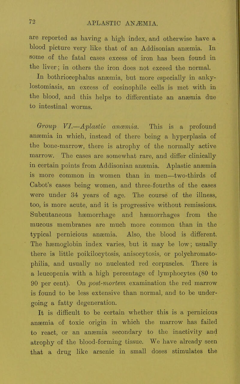 APLASTIC ANEMIA. are reported as having a high index, and otherwise have a blood picture very like that of an Addisonian anaemia. In some of the fatal cases excess of iron has been found in the liver; in others the iron does not exceed the normal. In bothriocephalus anaemia, but more especially in anky- lostomiasis, an excess of eosinophile cells is met with in the blood, and this helps to differentiate an anaemia due to intestinal worms. Group VI.—Aplastic anaemia. This is a profound anaemia in which, instead of there being a hyperplasia of the bone-marrow, there is atrophy of the normally active marrow. The cases are somewhat rare, and differ clinically in certain points from Addisonian anasmia. Aplastic anaemia is more common in women than in men—two-thirds of Cabot's cases being women, and three-fourths of the eases were under 34 years of age. The course of the illness, too, is more acute, and it is progressive without remissions. Subcutaneous haemorrhage and haemorrhages from the mucous membranes are much more common than in the typical pernicious anaemia. Also, the blood is different. The haemoglobin index varies, but it may be low; usually there is little poikilocytosis, anisocytosis, or polychromato- philia, and usually no nucleated red corpuscles. There is a leucopenia with a high percentage of lymphocytes (80 to 90 per cent). On 'post-mortem examination the red marrow is found to be less extensive than normal, and to be under- going a fatty degeneration. It is difficult to be certain whether this is a pernicious anaemia of toxic origin in which the marrow has failed to react, or an anaemia secondary to the inactivity and atrophy of the blood-forming tissue. We have already seen that a drug like arsenic in small doses stimulates the