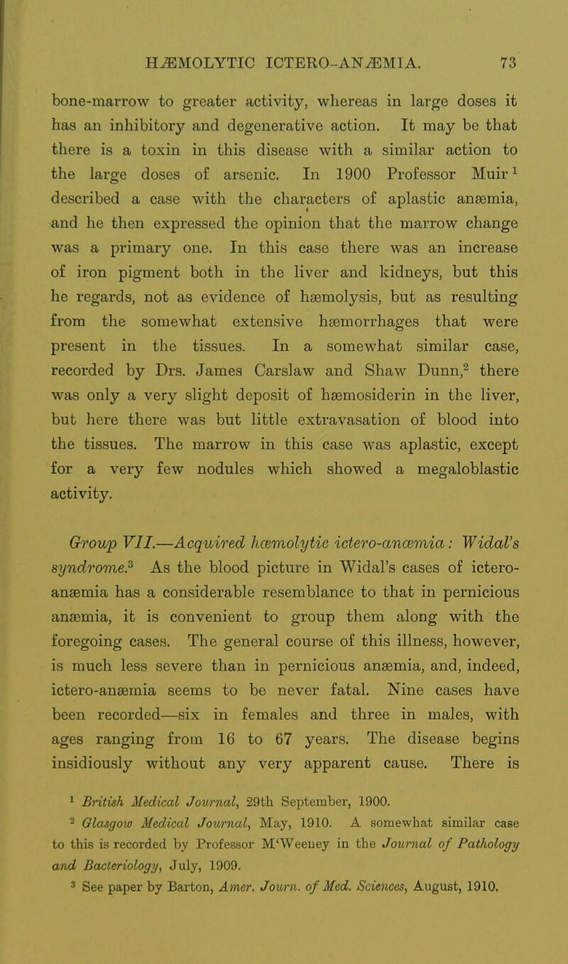 bone-marrow to greater activity, whereas in large doses it has an inhibitory and degenerative action. It may be that there is a toxin in this disease with a similar action to the large doses of arsenic. In 1900 Professor Muir ^ described a case with the characters of aplastic ansemia, and he then expressed the opinion that the marrow change was a primary one. In this case there was an increase of iron pigment both in the liver and kidneys, but this he regards, not as evidence of haemolysis, but as resulting from the somewhat extensive haemorrhages that were present in the tissues. In a somewhat similar case, recorded by Drs. James Carslaw and Shaw Dunn,^ there was only a very slight deposit of hsemosiderin in the liver, but here there was but little extravasation of blood into the tissues. The marrow in this case was aplastic, except for a very few nodules which showed a megaloblastic activity. Group VII.—Acquired hcemolytic ictero-ancemia: Widol's syndrome.^ As the blood picture in Widal's cases of ictero- anaemia has a considerable resemblance to that in pernicious anaemia, it is convenient to group them along with the foregoing cases. The general course of this illness, however, is much less severe than in pernicious anaemia, and, indeed, ictero-anaemia seems to be never fatal. Nine cases have been recorded—six in females and three in males, with ages ranging from 16 to 67 years. The disease begins insidiously without any very apparent cause. There is ^ British Medical Journal, 29tli September, 1900. 2 Glasgow Medical Journal, May, 1910. A somewhat similar case to this is recorded by Professor M'Weeuey in the Journal of Pathology and Bacteriology, July, 1909. ' See paper by Barton, Amer. Journ. of Med. Sciences, August, 1910.