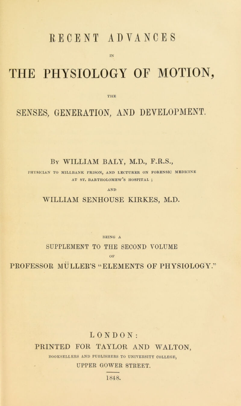 RECENT ADVANCES THE PHYSIOLOGY OF MOTION, THE SENSES, GENERATION, AND DEVELOPMENT. By WILLIAM BALY, M.D., F.R.S., PHYSICIAN TO M1LLBANK FRISON, AND LECTURER ON FORENSIC MEDICINE at st. Bartholomew’s hospital ; AND WILLIAM SENHOUSE KIRKES, M.D. BEING a SUPPLEMENT TO TIIE SECOND VOLUME OF PROFESSOR MULLER’S “ELEMENTS OF PHYSIOLOGY.” LONDON: PRINTED FOR TAYLOR AND WALTON, BOOKSELLERS AND PUBLISHERS TO UNIVERSITY COLLEGE, UPPER GOWER STREET. 1848.