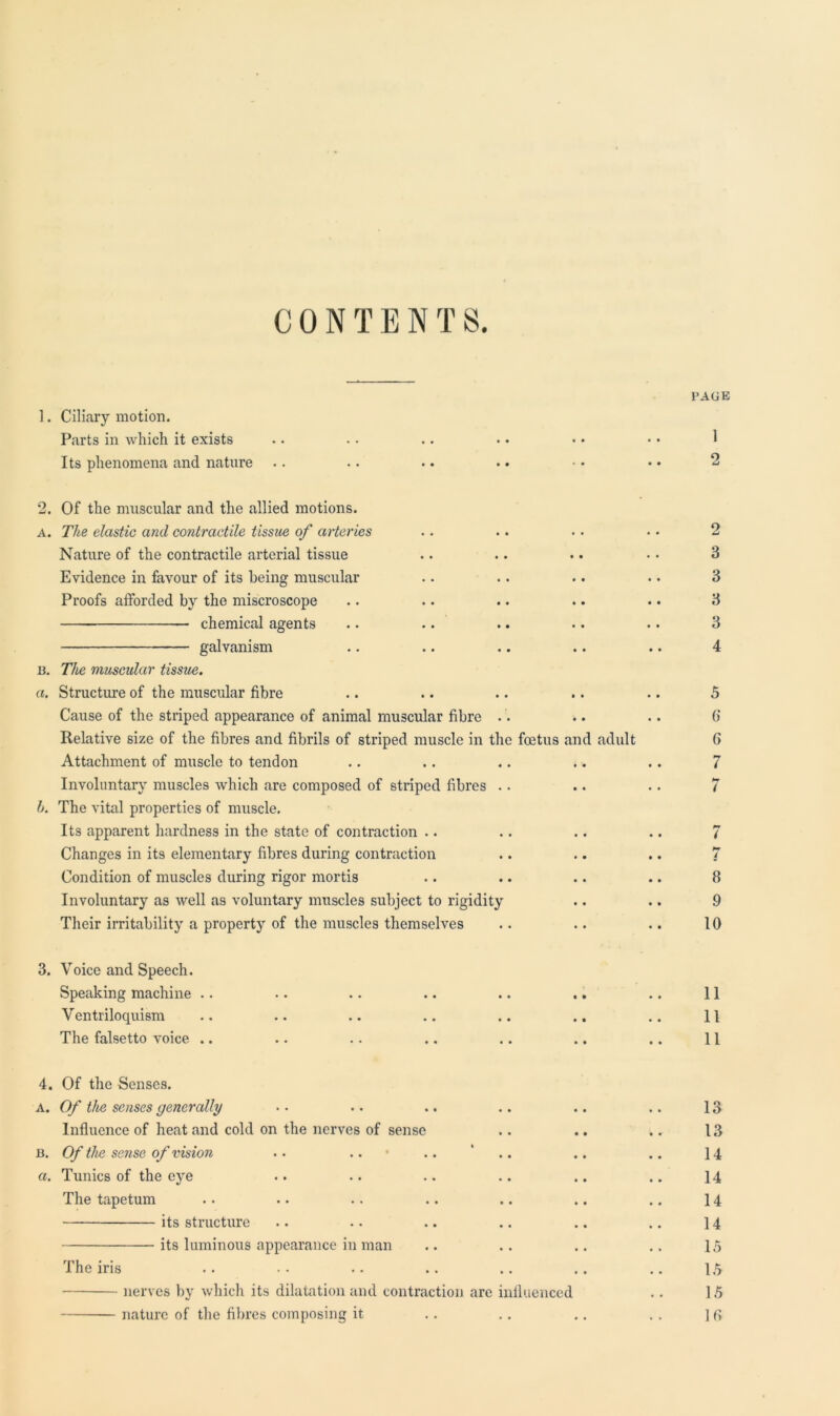 CONTEN T S. ]. Ciliary motion. Parts in which it exists Its phenomena and nature 2. Of the muscular and the allied motions. a. The elastic atul contractile tissue of arteries Nature of the contractile arterial tissue Evidence in favour of its being muscular Proofs afforded by the miscroscope chemical agents galvanism n. The muscular tissue, a. Structure of the muscular fibre Cause of the striped appearance of animal muscular fibre Relative size of the fibres and fibrils of striped muscle in the foetus and adult Attachment of muscle to tendon .. . . .. . •. Involuntary muscles which are composed of striped fibres h. The vital properties of muscle. Its apparent hardness in the state of contraction Changes in its elementary fibres during contraction Condition of muscles during rigor mortis Involuntary as well as voluntary muscles subject to rigidity Their irritability a property of the muscles themselves 3. Voice and Speech. Speaking machine Ventriloquism The falsetto voice .. PAGE 1 2 2 3 3 3 3 4 5 6 6 7 7 7 4 8 9 10 11 11 11 4. Of the Senses. a. Of the senses generally .. .. .. .. .. .. 13 Influence of heat and cold on the nerves of sense .. .. .. 13 b. Of the sense of vision .. .. .. ' .. .. 14 a. Tunics of the eye .. .. .. .. .. .. 14 The tapetum .. .. .. .. .. .. .. 14 its structure .. .. .. .. .. .. 14 its luminous appearance in man .. . . .. .. 15 The iris .. . . .. .. .. .. .. 15 nerves by which its dilatation and contraction are influenced .. 15 nature of the fibres composing it .. .. .. . . ]