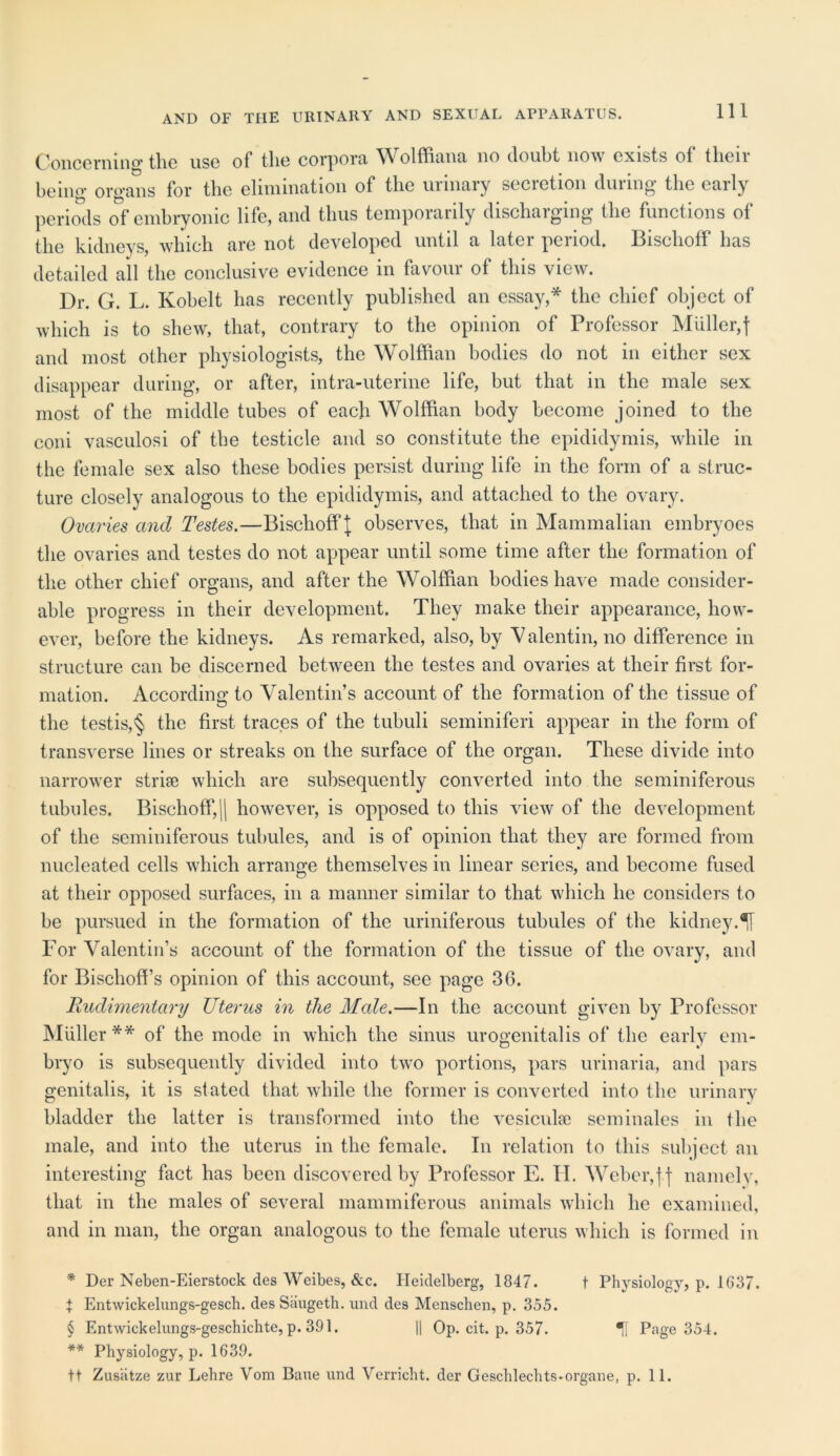 AND OF THE URINARY AND SEXUAL APPARATUS. Concerning the use of the corpora Wolffiana no doubt now exists of their being organs for the elimination of the uimaiy seciction dm mg the eaily periods of embryonic life, and thus temporarily discharging the functions of the kidneys, which are not developed until a later period. Bischoff has detailed ail the conclusive evidence in favour of this view. Dr. G. L. Kobelt has recently published an essay,* the chief object of which is to shew, that, contrary to the opinion of Professor Muller,f and most other physiologists, the Wolffian bodies do not in either sex disappear during, or after, intra-uterine life, but that in the male sex most of the middle tubes of each Wolffian body become joined to the coni vasculosi of the testicle and so constitute the epididymis, while in the female sex also these bodies persist during life in the form of a struc- ture closely analogous to the epididymis, and attached to the ovary. Ovaries and Testes.—Bischoff J observes, that in Mammalian embryoes the ovaries and testes do not appear until some time after the formation of the other chief organs, and after the Wolffian bodies have made consider- able progress in their development. They make their appearance, how- ever, before the kidneys. As remarked, also, by Valentin, no difference in structure can be discerned between the testes and ovaries at their first for- mation. According to Valentin’s account of the formation of the tissue of the testis,§ the first traces of the tubuli seminiferi appear in the form of transverse lines or streaks on the surface of the organ. These divide into narrower striae which are subsequently converted into the seminiferous tubules. Bischoff,|| however, is opposed to this view of the development of the seminiferous tubules, and is of opinion that they are formed from nucleated cells which arrange themselves in linear series, and become fused at their opposed surfaces, in a manner similar to that which he considers to be pursued in the formation of the uriniferous tubules of the kidney. For Valentin’s account of the formation of the tissue of the ovary, and for Bischoff’s opinion of this account, see page 36. Rudimentary Uterus in the Male.—In the account given by Professor Muller** of the mode in which the sinus urogenital is of the early em- bryo is subsequently divided into two portions, pars urinaria, and pars genitalis, it is stated that while the former is converted into the urinary bladder the latter is transformed into the vesiculse seminales in the male, and into the uterus in the female. In relation to this subject an interesting fact has been discovered by Professor E. II. Weber,j j namely, that in the males of several mammiferous animals which lie examined, and in man, the organ analogous to the female uterus which is formed in * Der Neben-Eierstock des Weibes, &c. Heidelberg, 1847. t Physiology, p. 1637. I Entwickelungs-gesch. des Saugeth. und des Menschen, p. 355. § Entwickelungs-geschichte, p. 391. || Op. cit. p. 357. Page 354. ** Physiology, p. 1639. tt Zusiitze zur Lelire Vom Bane und Vcrricht. der Geschlechts-organe, p. 11.