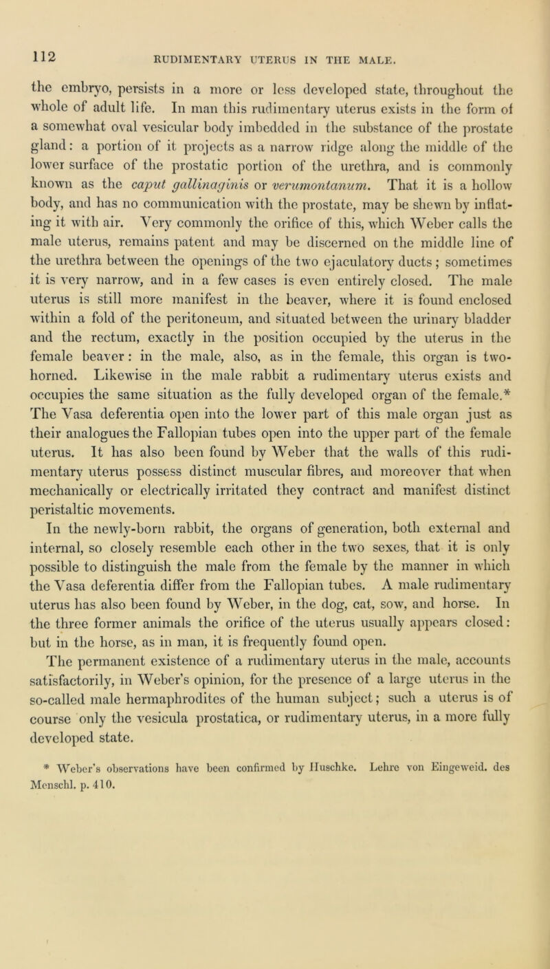 RUDIMENTARY UTERUS IN THE MALE. the embryo, persists in a more or less developed state, throughout the whole of adult life. In man this rudimentary uterus exists in the form of a somewhat oval vesicular body imbedded in the substance of the prostate gland: a portion of it projects as a narrow ridge along the middle of the lower surface of the prostatic portion of the urethra, and is commonly known as the caput gallinaginis or verumontanum. That it is a hollow body, and has no communication with the prostate, may be shewn by inflat- ing it with air. Very commonly the orifice of this, which Weber calls the male uterus, remains patent and may be discerned on the middle line of the urethra between the openings of the two ejaculatory ducts ; sometimes it is very narrow, and in a few cases is even entirely closed. The male uterus is still more manifest in the beaver, where it is found enclosed within a fold of the peritoneum, and situated between the urinary bladder and the rectum, exactly in the position occupied by the uterus in the female beaver: in the male, also, as in the female, this organ is two- horned. Likewise in the male rabbit a rudimentary uterus exists and occupies the same situation as the fully developed organ of the female.* The Vasa deferentia open into the lower part of this male organ just as their analogues the Fallopian tubes open into the upper part of the female uterus. It has also been found bv Weber that the walls of this rudi- mentary uterus possess distinct muscular fibres, and moreover that when mechanically or electrically irritated they contract and manifest distinct peristaltic movements. In the newly-born rabbit, the organs of generation, both external and internal, so closely resemble each other in the two sexes, that it is only possible to distinguish the male from the female by the manner in which the Vasa deferentia differ from the Fallopian tubes. A male rudimentary uterus has also been found by Weber, in the dog, cat, sow, and horse. In the three former animals the orifice of the uterus usually appears closed: but in the horse, as in man, it is frequently found open. The permanent existence of a rudimentary uterus in the male, accounts satisfactorily, in Weber’s opinion, for the presence of a large uterus in the so-called male hermaphrodites of the human subject; such a uterus is of course only the vesicula prostatica, or rudimentary uterus, in a more fully developed state. * Weber’s observations have been confirmed by Iluschke. Lehre von Eingeweid. des Mcnschl. p. 410.