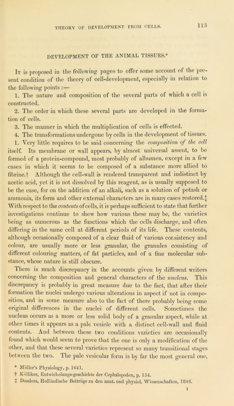 THEORY OF DEVELOPMENT FROM CELLS. DEVELOPMENT OF THE ANIMAL TISSUES.* It is proposed in the following pages to offer some account ol the pre- sent condition of the theory of cell-development, especially in relation to the following points :— 1. The nature and composition of the several parts of which a cell is constructed. 2. The order in which these several parts are developed in the forma- tion of cells. 3. The manner in which the multiplication of cells is effected. 4. The transformations undergone by cells in the development of tissues. 1. Very little requires to be said concerning the composition of the cell itself. Its membrane or wall appears, by almost universal assent, to be formed of a protein-compound, most probably of albumen, except in a few cases in which it seems to bo composed of a substance more allied to fibrine.j Although the cell-wall is rendered transparent and indistinct by acetic acid, yet it is not dissolved by this reagent, as is usually supposed to be the case, for on the addition of an alkali, such as a solution of potash or ammonia, its form and other external characters are in many cases restored. J With respect to the contents of cells, it is perhaps sufficient to state that further investigations continue to shew how various these may be, the varieties being as numerous as the functions which the cells discharge, and often differing in the same cell at different periods of its life. These contents, although occasionally composed of a clear fluid of various consistency and colour, are usually more or less granular, the granules consisting of different colouring matters, of fat particles, and of a fine molecular sub- stance, whose nature is still obscure. There is much discrepancy in the accounts given by different writers concerning the composition and general characters of the nucleus. This discrepancy is probably in great measure due to the fact, that after their formation the nuclei undergo various alterations in aspect if not in compo- sition, and in some measure also to the fact of there probably being some original differences in the nuclei of different cells. Sometimes the nucleus occurs as a more or less solid body of a granular aspect, while at other times it appears as a pale vesicle with a distinct cell-wall and fluid contents. And between these two conditions varieties are occasionally found which would seem to prove that the one is only a modification of the other, and that these several varieties represent so many transitional stages between the two. The pale vesicular form is by far the most general one, * Muller’s Physiology, p. 1641. t Kolliker, Entwickelungs-geschichte der Ceplmlopoden, p. 154. t Donders, Holliindische Beitragezu den anat.und physiol. Wissenschaften, 1646. I