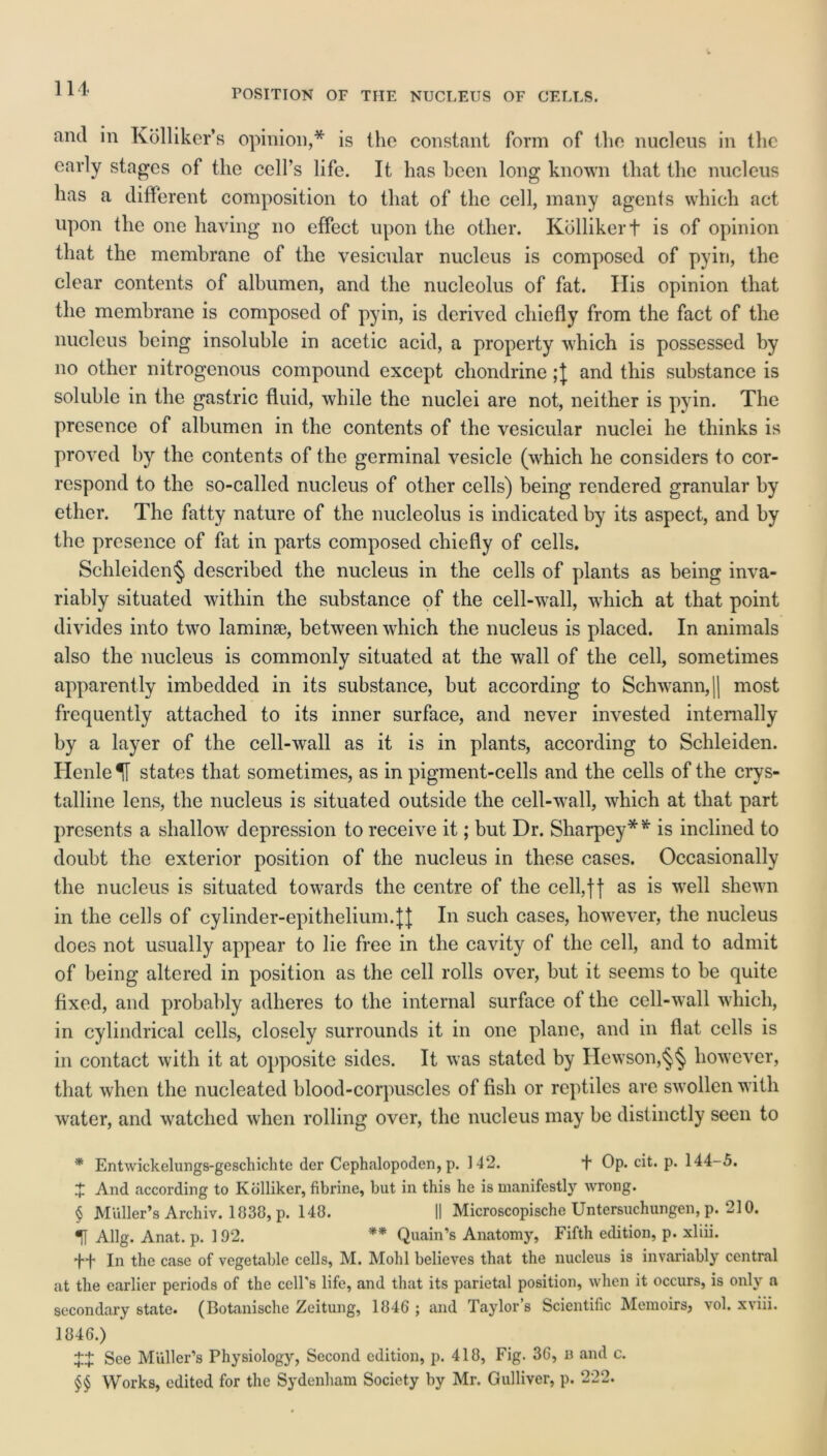 POSITION OF THE NUCLEUS OF CELLS. and in Kolliker’s opinion,* is the constant form of the nucleus in the early stages of the cell's life. It has been long known that the nucleus has a different composition to that of the cell, many agents which act upon the one having no effect upon the other. Kbllikert is of opinion that the membrane of the vesicular nucleus is composed of pyin, the clear contents of albumen, and the nucleolus of fat. His opinion that the membrane is composed of pyin, is derived chiefly from the fact of the nucleus being insoluble in acetic acid, a property which is possessed by no other nitrogenous compound except chondrine and this substance is soluble in the gastric fluid, while the nuclei are not, neither is pyin. The presence of albumen in the contents of the vesicular nuclei he thinks is proved by the contents of the germinal vesicle (which he considers to cor- respond to the so-called nucleus of other cells) being rendered granular by ether. The fatty nature of the nucleolus is indicated by its aspect, and by the presence of fat in parts composed chiefly of cells. Schleiden§ described the nucleus in the cells of plants as being inva- riably situated within the substance of the cell-wall, which at that point divides into two laminse, between which the nucleus is placed. In animals also the nucleus is commonly situated at the wall of the cell, sometimes apparently imbedded in its substance, but according to Schwann, || most frequently attached to its inner surface, and never invested internally by a layer of the cell-wall as it is in plants, according to Schleiden. HenleH states that sometimes, as in pigment-cells and the cells of the crys- talline lens, the nucleus is situated outside the cell-wall, which at that part presents a shallow depression to receive it; but Dr. Sharpey* * * * is inclined to doubt the exterior position of the nucleus in these cases. Occasionally the nucleus is situated towards the centre of the cell,f| as is wrell shewn in the cells of cylinder-epithelium.JJ In such cases, however, the nucleus does not usually appear to lie free in the cavity of the cell, and to admit of being altered in position as the cell rolls over, but it seems to be quite fixed, and probably adheres to the internal surface of the cell-wall which, in cylindrical cells, closely surrounds it in one plane, and in flat cells is in contact with it at opposite sides. It was stated by Hewson,§§ however, that when the nucleated blood-corpuscles of fish or reptiles are swollen with water, and watched when rolling over, the nucleus may be distinctly seen to * Entwickelungs-geschichtc der Cephalopoden, p. 142. 4 Op. cit. p. 144-5. 4 And according to Kdlliker, fibrine, but in this he is manifestly wrong. § Muller’s Archiv. 1838, p. 148. II Microscopische Untersuchungen, p. 210. H Allg. Anat. p. 192. ** * * §§ Quain’s Anatomy, Fifth edition, p. xliii. 44 In the case of vegetable cells, M. Mohl believes that the nucleus is invariably central at the earlier periods of the cell's life, and that its parietal position, when it occurs, is only a secondary state. (Botanische Zeitung, 1846 ; and Taylor’s Scientific Memoirs, vol. xviii. 1846.) X+ See Muller’s Physiology, Second edition, p. 418, Fig. 36, n and c. §§ Works, edited for the Sydenham Society by Mr. Gulliver, p. 222.