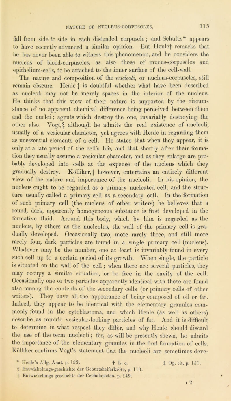 fall from side to side in each distended corpuscle; and Schultz * appears to have recently advanced a similar opinion. But Ilenlef remarks that he has never been able to witness this phenomenon, and he considers the nucleus of blood-corpuscles, as also those of mucus-corpuscles and epithelium-cells, to he attached to the inner surface of the cell-wall. The nature and composition of the nucleoli, or nucleus-corpuscles, still remain obscure. Henle J is doubtful whether what have been described as nucleoli may not be merely spaces in the interior of the nucleus. He thinks that this view of their nature is supported by the circum- stance of no apparent chemical difference being perceived between them and the nuclei; agents which destroy the one, invariably destroying the other also. Vogt,§ although he admits the real existence of nucleoli, usually of a vesicular character, yet agrees with Henle in regarding them as unessential elements of a cell. He states that when they appear, it is only at a late period of the cell’s life, and that shortly after their forma- tion they usually assume a vesicular character, and as they enlarge are pro- bably developed into cells at the expense of the nucleus which they gradually destroy. Kolliker,|| however, entertains an entirely different view of the nature and importance of the nucleoli. In his opinion, the nucleus ought to he regarded as a primary nucleated cell, and the struc- ture usually called a primary cell as a secondary cell. In the formation of such primary cell (the nucleus of other writers) he believes that a round, dark, apparently homogeneous substance is first developed in the formative fluid. Around this body, which by him is regarded as the nucleus, by others as the nucleolus, the wall of the primary cell is gra- dually developed. Occasionally two, more rarely three, and still more rarely four, dark particles are found in a single primary cell (nucleus). Whatever may be the number, one at least is invariably found in every such cell up to a certain period of its growth. When single, the particle is situated on the wall of the cell; when there arc several particles, they may occupy a similar situation, or be free in the cavity of the cell. Occasionally ono or two particles apparently identical with these are found also among the contents of the secondary cells (or primary cells of other writers). They have all the appearance of being composed of oil or fat. Indeed, they appear to be identical with the elementary granules com- monly found in the cytoblastema, and which Henle (as well as others) describe as minute vesicular-looking particles of fat. And it is difficult to determine in what respect they differ, and why Henle should discard the use of the term nucleoli; for, as will be presently shewn, lie admits the importance of the elementary granules in the first formation of cells. Kolliker confirms Vogt’s statement that the nucleoli are sometimes deve- * Ilenle’s Allg. Anat. p. 192. f L. c. J Op. cit. p. 151. § Entwickelungs-geschichte der Geburtshelferkrdte, p. 118. II Entwickelungs-gcschichtc dcr Ceplialopoden, p. 149. i 2