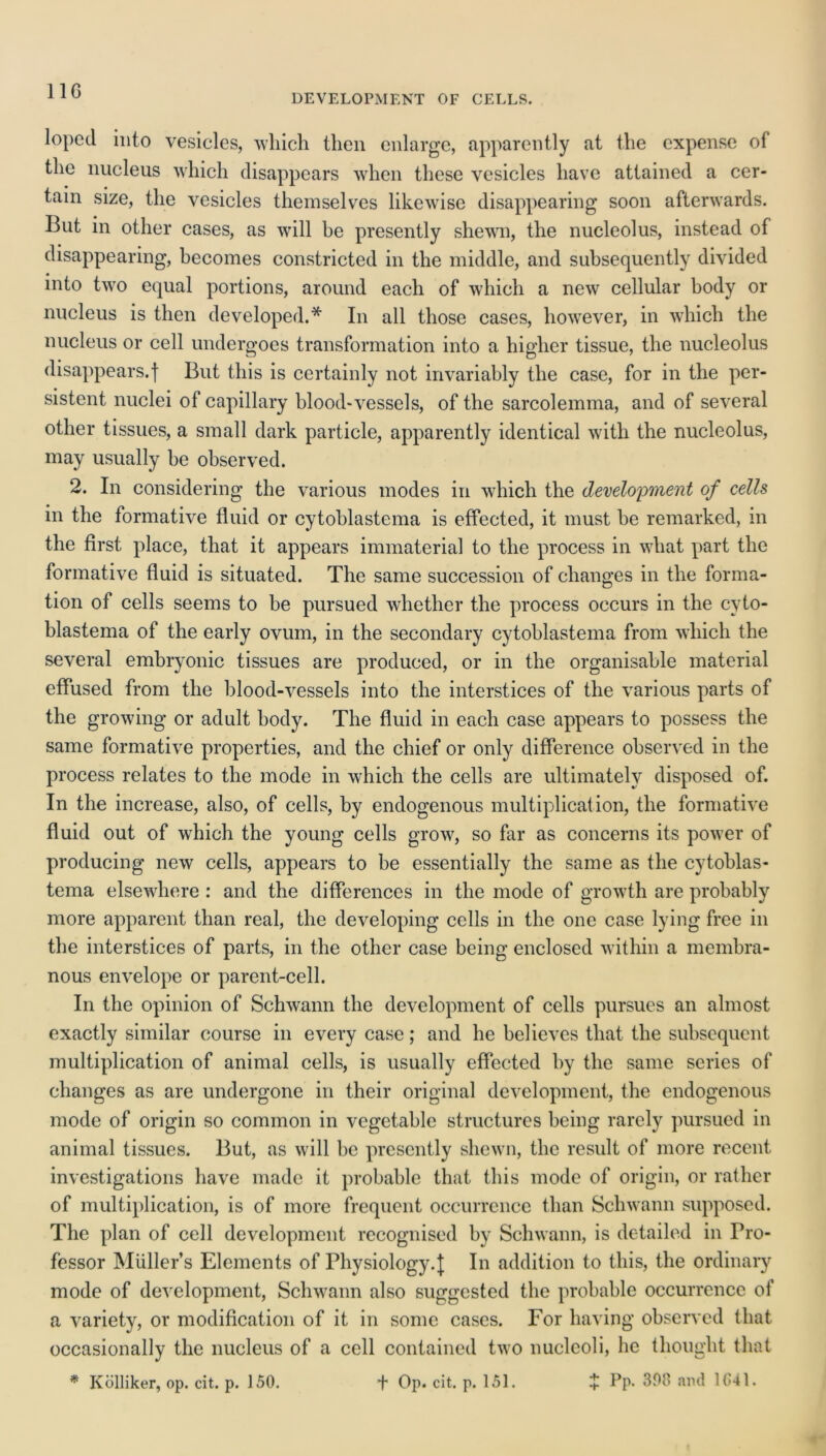DEVELOPMENT OF CELLS. loped into vesicles, which then enlarge, apparently at the expense of the nucleus which disappears when these vesicles have attained a cer- tain size, the vesicles themselves likewise disappearing soon afterwards. But in other cases, as will be presently shewn, the nucleolus, instead of disappearing, becomes constricted in the middle, and subsequently divided into two equal portions, around each of which a new cellular body or nucleus is then developed.* In all those cases, however, in which the nucleus or cell undergoes transformation into a higher tissue, the nucleolus disappears.! But this is certainly not invariably the case, for in the per- sistent nuclei of capillary blood-vessels, of the sarcolemma, and of several other tissues, a small dark particle, apparently identical with the nucleolus, may usually be observed. 2. In considering the various modes in which the development of cells in the formative fluid or cytoblastema is effected, it must be remarked, m the first place, that it appears immaterial to the process in what part the formative fluid is situated. The same succession of changes in the forma- tion of cells seems to be pursued whether the process occurs in the cyto- blastema of the early ovum, in the secondary cytoblastema from which the several embryonic tissues are produced, or in the organisable material effused from the blood-vessels into the interstices of the various parts of the growing or adult body. The fluid in each case appears to possess the same formative properties, and the chief or only difference observed in the process relates to the mode in which the cells are ultimately disposed of. In the increase, also, of cells, by endogenous multiplication, the formative fluid out of which the young cells grow, so far as concerns its power of producing new cells, appears to be essentially the same as the cytoblas- tema elsewhere : and the differences in the mode of growth are probably more apparent than real, the developing cells in the one case lying free in the interstices of parts, in the other case being enclosed within a membra- nous envelope or parent-cell. In the opinion of Schwann the development of cells pursues an almost exactly similar course in every case; and he believes that the subsequent multiplication of animal cells, is usually effected by the same scries of changes as are undergone in their original development, the endogenous mode of origin so common in vegetable structures being rarely pursued in animal tissues. But, as will be presently shewn, the result of more recent investigations have made it probable that this mode of origin, or rather of multiplication, is of more frequent occurrence than Schwann supposed. The plan of cell development recognised by Schwann, is detailed in Pro- fessor MUller’s Elements of Physiology.J In addition to this, the ordinary mode of development, Schwann also suggested the probable occurrence of a variety, or modification of it in some cases. For having observed that occasionally the nucleus of a cell contained two nucleoli, he thought that * Kolliker, op. cit. p. 150. t Op. cit. p. 151. £ Pp. 300 and 1041.