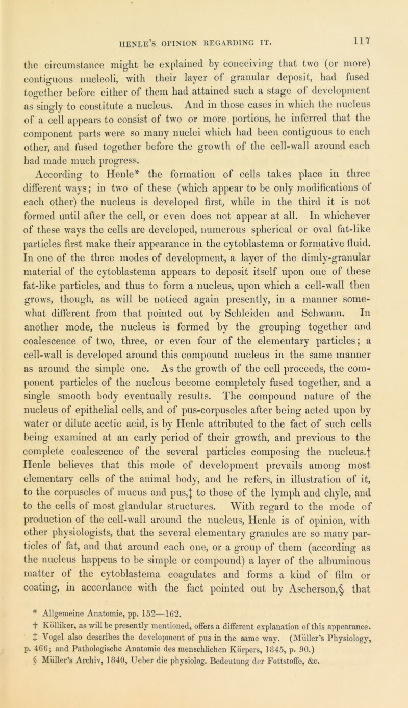 the circumstance might be explained by conceiving that two (or more) contiguous nucleoli, with their layer of granular deposit, bad fused together before either of them had attained such a stage of development as singly to constitute a nucleus. And in those cases in which the nucleus of a cell appears to consist of two or more portions, he inferred that the component parts were so many nuclei which had been contiguous to each other, and fused together before the growth of the cell-wall around each had made much progress. According to Henle* the formation of cells takes place in three different ways; in two of these (which appear to be only modifications of each other) the nucleus is developed first, while in the third it is not formed until after the cell, or even does not appear at all. In whichever of these ways the cells are developed, numerous spherical or oval fat-like particles first make their appearance in the cytoblastema or formative fluid. In one of the three modes of development, a layer of the dimly-granular material of the cytoblastema appears to deposit itself upon one of these fat-like particles, and thus to form a nucleus, upon which a cell-wall then grows, though, as will be noticed again presently, in a manner some- what different from that pointed out by Schleiden and Schwann. In another mode, the nucleus is formed by the grouping together and coalescence of two, three, or even four of the elementary particles; a cell-wall is developed around this compound nucleus in the same manner as around the simple one. As the growth of the cell proceeds, the com- ponent particles of the nucleus become completely fused together, and a single smooth body eventually results. The compound nature of the nucleus of epithelial cells, and of pus-corpuscles after being acted upon by water or dilute acetic acid, is by Henle attributed to the fact of such cells being examined at an early period of their growth, and previous to the complete coalescence of the several particles composing the nucleus.| Henle believes that this mode of development prevails among most elementary cells of the animal body, and he refers, in illustration of it, to the corpuscles of mucus and pus,J to those of the lymph and chyle, and to the cells of most glandular structures. With regard to the mode of production of the cell-wall around the nucleus, Henle is of opinion, with other physiologists, that the several elementary granules are so many par- ticles of fat, and that around each one, or a group of them (according as the nucleus happens to be simple or compound) a layer of the albuminous matter of the cytoblastema coagulates and forms a kind of film or coating, in accordance with the fact pointed out by Ascherson,§ that * Allgemeine Anatomie, pp. 152—162. + Kolliker, as will be presently mentioned, offers a different explanation of this appearance. + Vogel also describes the development of pus in the same way. (Muller’s Physiology, p. 466; and Pathologische Anatomie des menschlichen Korpers, 1845, p. 90.) $ Muller’s Archiv, 1840, Ueber die physiolog. Bedeutung der Fettstoffe, &c.