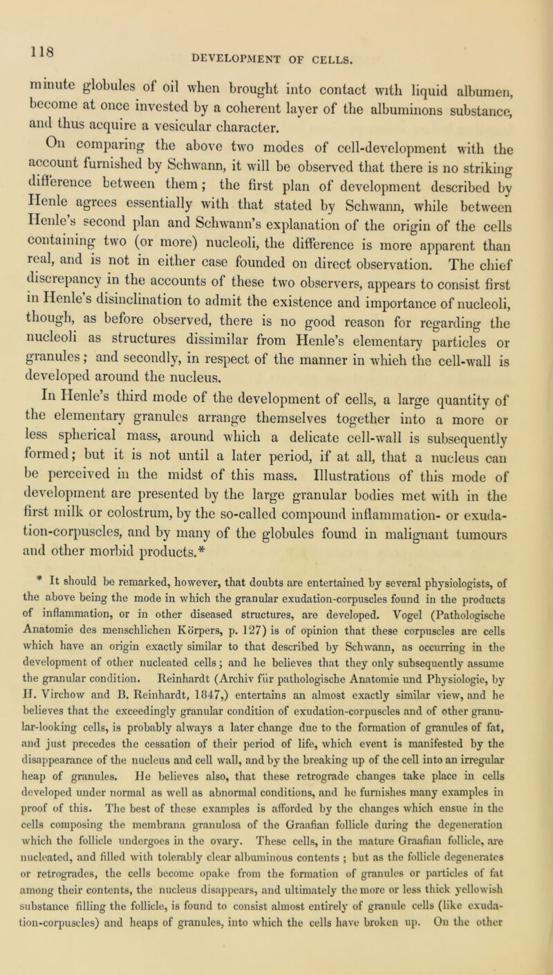 DEVELOPMENT OF CELLS. minute globules of oil when brought into contact with liquid albumen, become at once invested by a coherent layer of the albuminons substance, and thus acquire a vesicular character. On comparing the above two modes of cell-development with the account furnished by Schwann, it will be observed that there is no striking difference between them; the first plan of development described by Henle agrees essentially with that stated by Schwann, while between Ilenle s second plan and Schwann’s explanation of the origin of the cells containing two (or more) nucleoli, the difference is more apparent than real, and is not in either case founded on direct observation. The chief disciepancy in the accounts of these two observers, appears to consist first in Ilenle s disinclination to admit the existence and importance of nucleoli, though, as before observed, there is no good reason for regarding the nucleoli as structures dissimilar from Henle’s elementary particles or granules; and secondly, in respect of the manner in whieh the cell-wall is developed around the nucleus. In Ilenle’s third mode of the development of cells, a large quantity of the elementary granules arrange themselves together into a more or less spherical mass, around which a delicate cell-wall is subsequently formed; but it is not until a later period, if at all, that a nucleus can be perceived in the midst of this mass. Illustrations of this mode of development are presented by the large granular bodies met with in the first milk or colostrum, by the so-called compound inflammation- or exuda- tion-corpuscles, and by many of the globules found in malignant tumours and other morbid products.* * It should be remarked, however, that doubts are entertained by several physiologists, of the above being the mode in which the granular exudation-corpuscles found in the products of inflammation, or in other diseased structures, are developed. Vogel (Pathologische Anatomie des menschlichen Korpers, p. 127) is of opinion that these corpuscles are cells which have an origin exactly similar to that described by Schwann, as occurring in the development of other nucleated cells; and he believes that they only subsequently assume the granular condition. Reinhardt (Archiv fur pathologische Anatomie und Physiologie, by H. Virchow and B. Reinhardt, 1847,) entertains an almost exactly similar view, and he believes that the exceedingly granular condition of exudation-corpuscles and of other granu- lar-looking cells, is probably always a later change due to the formation of granules of fat, and just precedes the cessation of their period of life, which event is manifested by the disappearance of the nucleus and cell wall, and by the breaking up of the cell into an irregular heap of granules. lie believes also, that these retrograde changes take place in cells developed under normal as well as abnormal conditions, and he furnishes many examples in proof of this. The best of these examples is afforded by the changes which ensue in the cells composing the membrana granulosa of the Graafian follicle during the degeneration which the follicle undergoes in the ovary. These cells, in the mature Graafian follicle, are nucleated, and filled with tolerably clear albuminous contents ; but as the follicle degenerates or retrogrades, the cells become opake from the formation of granules or particles of fat among their contents, the nucleus disappears, and ultimately the more or less thick yellowish substance filling the follicle, is found to consist almost entirely of granule cells (like exuda- tion-corpuscles) and heaps of granules, into which the cells have broken up. On the other