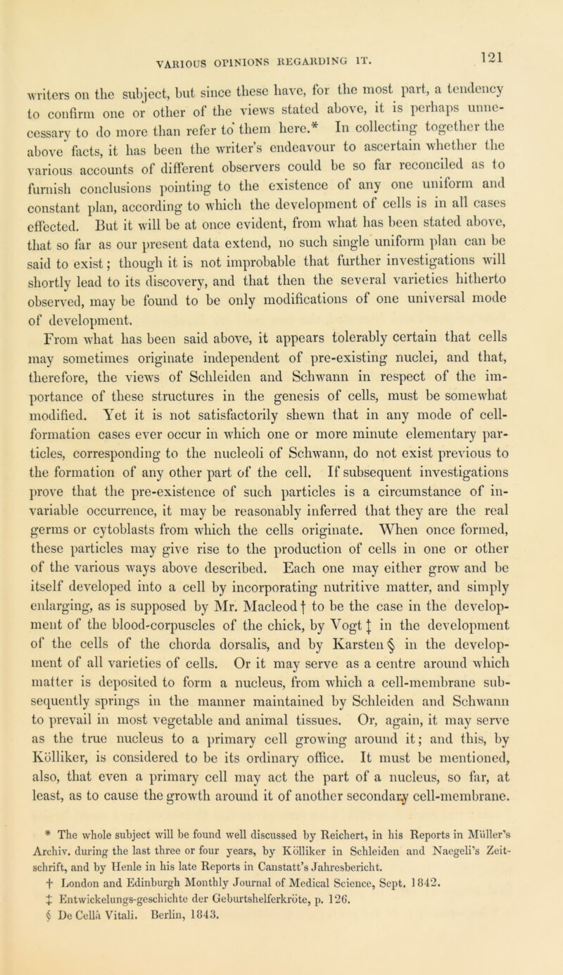 writers on the subject, but since these have, for the most part, a tendency to confirm one or other of the views stated above, it is perhaps unne- cessary to do more than refer to* * * § them here * In collecting together the above* facts, it has been the writer’s endeavour to ascertain whether the various accounts of different observers could be so far reconciled as lo furnish conclusions pointing to the existence of any one uniform and constant plan, according to which the development of cells is in all cases effected. But it will be at once evident, from what has been stated above, that so far as our present data extend, no such single uniform plan can be said to exist; though it is not improbable that further investigations will shortly lead to its discovery, and that then the several varieties hitherto observed, may be found to be only modifications of one universal mode of development. From what has been said above, it appears tolerably certain that cells may sometimes originate independent of pre-existing nuclei, and that, therefore, the views of Schleiden and Schwann in respect of the im- portance of these structures in the genesis of cells, must be somewhat modified. Yet it is not satisfactorily shewn that in any mode of cell- formation cases ever occur in which one or more minute elementary par- ticles, corresponding to the nucleoli of Schwann, do not exist previous to the formation of any other part of the cell. If subsequent investigations prove that the pre-existence of such particles is a circumstance of in- variable occurrence, it may be reasonably inferred that they are the real germs or cytoblasts from which the cells originate. When once formed, these particles may give rise to the production of cells in one or other of the various ways above described. Each one may either grow and be itself developed into a cell by incorporating nutritive matter, and simply enlarging, as is supposed by Mr. Macleod f to be the case in the develop- ment of the blood-corpuscles of the chick, by Vogt J in tbc development of the cells of the chorda dorsalis, and by Karsten § in the develop- ment of all varieties of cells. Or it may serve as a centre around which matter is deposited to form a nucleus, from which a cell-membrane sub- sequently springs in the manner maintained by Schleiden and Schwann to prevail in most vegetable and animal tissues. Or, again, it may serve as the true nucleus to a primary cell growing around it; and this, by Kolliker, is considered to be its ordinary office. It must be mentioned, also, tliat even a primary cell may act tbe part of a nucleus, so far, at least, as to cause the growth around it of another secondary cell-membrane. * The whole subject will be found well discussed by Reichert, in his Reports in Muller’s Archiv. during the last three or four years, by Kolliker in Schleiden and Naegeli’s Zeit- schrift, and by Henle in his late Reports in Canstatt’s Jahresbericht. f London and Edinburgh Monthly Journal of Medical Science, Sept. 1842. + Entwickelungs-geschichte der Geburtshelferkrbte, p. 126. § De Celia Vitali. Berlin, 1843.