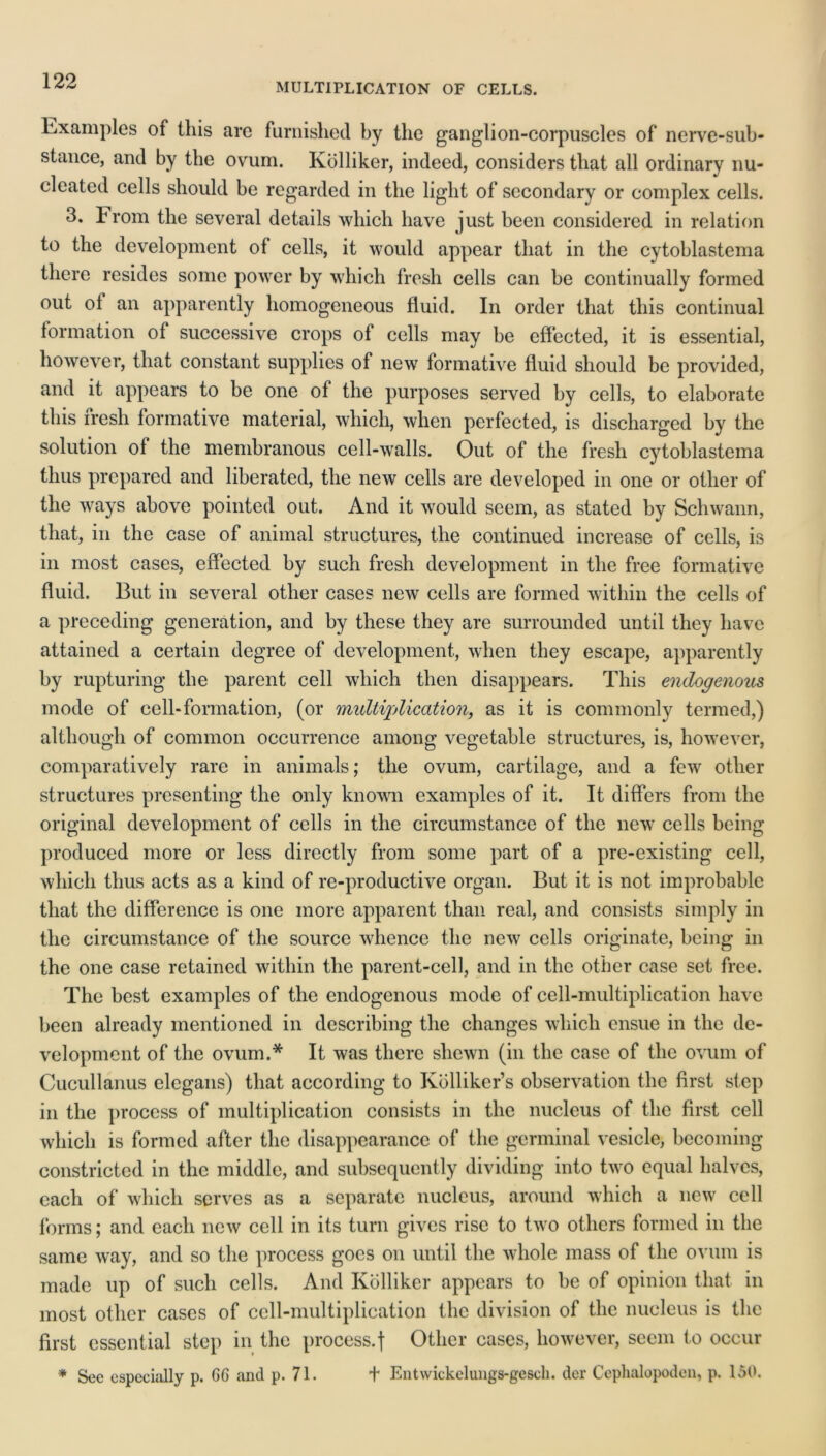 MULTIPLICATION OF CELLS. Examples of this arc furnished by the ganglion-corpuscles of nerve-sub- stance, and by the ovum. Kolliker, indeed, considers that all ordinary nu- cleated cells should be regarded in the light of secondary or complex cells. 3. From the several details which have just been considered in relation to the development of cells, it would appear that in the cytoblastema there resides some power by which fresh cells can be continually formed out ol an apparently homogeneous fluid. In order that this continual formation of successive crops of cells may be effected, it is essential, however, that constant supplies of new formative fluid should be provided, and it appears to be one of the purposes served by cells, to elaborate this fresh formative material, which, when perfected, is discharged by the solution of the membranous cell-walls. Out of the fresh cytoblastema thus prepared and liberated, the new cells are developed in one or other of the ways above pointed out. And it would seem, as stated by Schwann, that, in the case of animal structures, the continued increase of cells, is in most cases, effected by such fresh development in the free formative fluid. But in several other cases new cells are formed within the cells of a preceding generation, and by these they are surrounded until they have attained a certain degree of development, when they escape, apparently by rupturing the parent cell which then disappears. This endogenous, mode of cell-formation, (or multiplication, as it is commonly termed,) although of common occurrence among vegetable structures, is, however, comparatively rare in animals; the ovum, cartilage, and a few other structures presenting the only known examples of it. It differs from the original development of cells in the circumstance of the new cells being produced more or less directly from some part of a pre-existing cell, which thus acts as a kind of re-productive organ. But it is not improbable that the difference is one more apparent than real, and consists simply in the circumstance of the source whence the new cells originate, being in the one case retained within the parent-cell, and in the other case set free. The best examples of the endogenous mode of cell-multiplication have been already mentioned in describing the changes which ensue in the de- velopment of the ovum.* It was there shewn (in the case of the ovum of Cucullanus elegans) that according to Kolliker’s observation the first step in the process of multiplication consists in the nucleus of the first cell which is formed after the disappearance of the germinal vesicle, becoming constricted in the middle, and subsequently dividing into two equal halves, each of which serves as a separate nucleus, around which a new cell forms; and each new cell in its turn gives rise to two others formed in the same way, and so the process goes on until the whole mass of the ovum is made up of such cells. And Kolliker appears to be of opinion that in most other cases of cell-multiplication the division of the nucleus is the first essential step in the process.] Other cases, however, seem to occur * Sec especially p. GG and p. 71. t Entwickelungs-gescli. der Cephalopoden, p. 150.