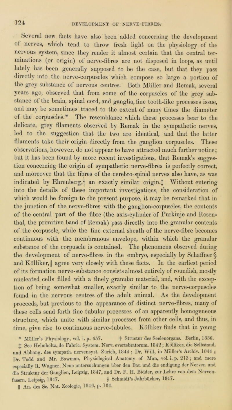 DEVELOPMENT OF NEIIVE-FIBRES. Several new Facts have also been added concerning the development of nerves, which tend to throw fresh light on the physiology of the nervous system, since they render it almost certain that the central ter- minations (or origin) of nerve-fibres are not disposed in loops, as until lately has been generally supposed to he the case, hut that they pass directly into the nerve-corpuscles which compose so large a portion of the grey substance of nervous centres. Both Muller and Remak, several years ago, observed that from some of the corpuscles of the grey sub- stance of the brain, spinal cord, and ganglia, fine tooth-like processes issue, and may be sometimes traced to the extent of many times the diameter of the corpuscles.* The resemblance which these processes bear to the delicate, grey filaments observed by Remak in the sympathetic nerves, led to the suggestion that the two are identical, and that the latter filaments take their origin directly from the ganglion corpuscles. These observations, however, do not appear to have attracted much further notice; but it has been found by more recent investigations, that Remak’s sugges- tion concerning the origin of sympathetic nerve-fibres is perfectly correct, and moreover that the fibres of the cerebro-spinal nerves also have, as was indicated by Ehrenberg,f an exactly similar origin.]; Without entering into the details of these important investigations, the consideration of which would be foreign to the present purpose, it may be remarked that in the junction of the nerve-fibres with the ganglion-corpuscles, the contents of the central part of the fibre (the axis-cylinder of Purkinje and Rosen- thal, the primitive hand of Remak) pass directly into the granular contents of the corpuscle, while the fine external sheath of the nerve-fibre becomes continuous with the membranous envelope, within which the granular substance of the corpuscle is contained. The phenomena observed during the development of nerve-fibres in the embryo, especially by Schaffner § and Kolliker, |( agree very closely with these facts. In the earliest period of its formation nerve-suhstance consists almost entirely of roundish, mostly nucleated cells filled with a finely granular material, and, with the excep- tion of being somewhat smaller, exactly similar to the nerve-corpuscles found in the nervous centres of the adult animal. As the development proceeds, but previous to the appearance of distinct nerve-fibres, many of these cells send forth fine tubular processes of an apparently homogeneous structure, which unite with similar processes from other cells, and thus, in time, give rise to continuous nerve-tubules. Kolliker finds that in young * Miiller’s Physiology, vol. i. p. G57. + Stnictur des Seelenorgans. Berlin, 1836. + See Helmholtz, de Fabric. System. Nerv. evertebratorum. 1842 ; Kolliker, die Selbstand. und Abhang. des sympath. nervensyst. Zurich, 1844 ; Dr. Will, in Muller’s Archiv. 1844 ; Dr. Todd and Mr. Bowman, Physiological Anatomy of Man, vol. i. p. 213; and more especially R. Wagner, Neue untersuchungen Uber den Bau und die endigung der Nerven und die Struktur der Ganglion, Leipzig, 1847, and Dr. F. II. Bidder, zur Lehre von dem Nerven- fasern. Leipsig, 1847. § Schmidt’s JahrbUcher, 1847. |] An. des Sc. Nat. Zoologie, 1846, p. 104.