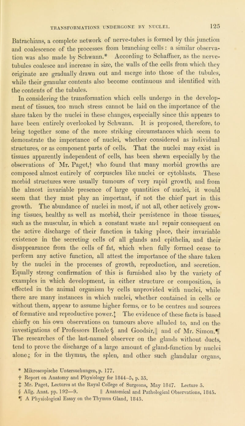 TRANSFORMATIONS UNDERGONE BY NUCLEI. Batrachians, a complete network of nerve-tubes is formed by this junction and coalescence of the processes from branching cells: a similar observa- tion was also made by Schwann.* * * § According to Schaffner, as the nerve- tubules coalesce and increase in size, the walls of the cells from which they originate are gradually drawn out and merge into those ol the tubules, while their granular contents also become continuous and identified with the contents of the tubules. In considering the transformation which cells undergo in the develop- ment of tissues, too much stress cannot be laid on the importance of the share taken by the nuclei in these changes, especially since this appears to have been entirely overlooked by Schwann. It is proposed, therefore, to bring together some of the more striking circumstances which seem to demonstrate the importance of nuclei, whether considered as individual structures, or as component parts of cells. That the nuclei may exist in tissues apparently independent of cells, has been shewn especially by the observations of Mr. Paget,f who found that many morbid growths are composed almost entirely of corpuscles like nuclei or cytoblasts. These morbid structures were usually tumours of very rapid growth, and from the almost invariable presence of large quantities of nuclei, it would seem that they must play an important, if not the chief part in this growth. The abundance of nuclei in most, if not all, other actively grow- ing tissues, healthy as well as morbid, their persistence in those tissues, such as the muscular, in which a constant waste and repair consequent on the active discharge of their function is taking place, their invariable existence in the secreting cells of all glands and epithelia, and their disappearance from the cells of fat, which when fully formed cease to perform any active function, all attest the importance of the share taken by the nuclei in the processes of growth, reproduction, and secretion. Equally strong confirmation of this is furnished also by the variety of examples in which development, in either structure or composition, is effected in the animal organism by cells unprovided with nuclei, while there are many instances in which nuclei, whether contained in cells or without them, appear to assume higher forms, or to be centres and sources of formative and reproductive power.]; The evidence of these facts is based chiefly on his own observations on tumours above alluded to, and on the investigations of Professors IIenle§ and Goodsir,|| and of Mr. Simon.If The researches of the last-named observer on the glands without ducts, tend to prove the discharge of a large amount of gland-function by nuclei alone; for in the thymus, the splen, and other such glandular organs, * Mikroscopische Untersuchungen, p. 177. + Report on Anatomy and Physiology for 1844-5, p. 35. + Mr. Paget, Lectures at the Royal College of Surgeons, May 1847. Lecture 5. § Allg. Anat. pp. 192—9. II Anatomical and Pathological Observations, 1845. % A Physiological Essay on the Thymus Gland, 1845.