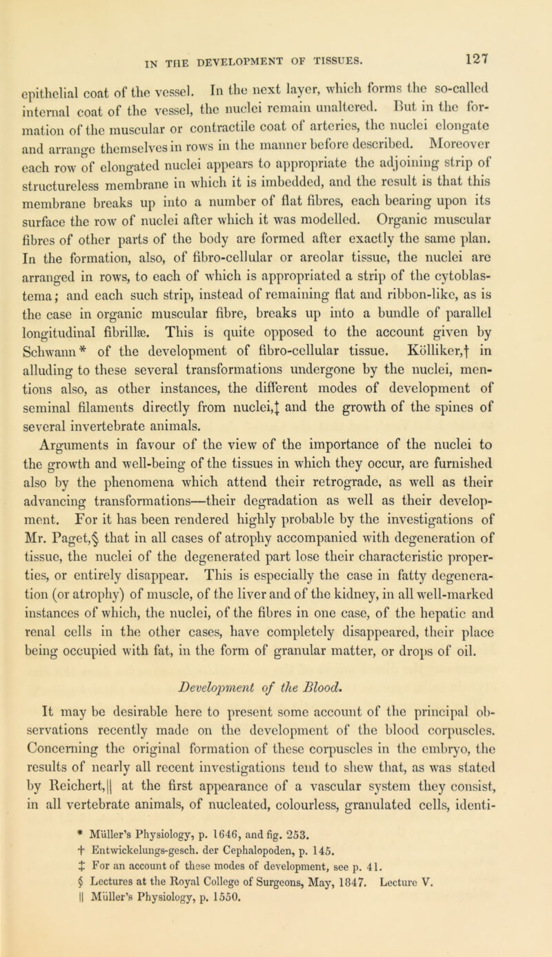 IN THE DEVELOPMENT OF TISSUES. epithelial coat of the vessel. In the next layer, which forms the so-called internal coat of the vessel, the nuclei remain unaltered. But in the for- mation of the muscular or contractile coat of arteries, the nuclei elongate and arrange themselves in rows in the manner before described. Moreover each row of elongated nuclei appears to appiopnate the adjoining stup of Jggg membrane m which it is imbedded, and the losult is that this membrane breaks up into a number of flat fibres, each bearing upon its surface the row of nuclei after which it was modelled. Organic muscular fibres of other parts of the body are formed after exactly the same plan. In the formation, also, of fibro-cellular or areolar tissue, the nuclei are arranged in rows, to each of which is appropriated a strip of the cytoblas- tema; and each such strip, instead of remaining flat and ribbon-like, as is the case in organic muscular fibre, breaks up into a bundle of parallel longitudinal fibrillae. This is quite opposed to the account given by Schwann* * * § of the development of fibro-cellular tissue. Kolliker,f in alluding to these several transformations undergone by the nuclei, men- tions also, as other instances, the different modes of development of seminal filaments directly from nuclei,]: and the growth of the spines of several invertebrate animals. Arguments in favour of the view of the importance of the nuclei to the growth and well-being of the tissues in which they occur, are furnished also by the phenomena which attend their retrograde, as well as their advancing transformations—their degradation as well as their develop- ment. For it has been rendered highly probable by the investigations of Mr. Paget,§ that in all cases of atrophy accompanied with degeneration of tissue, the nuclei of the degenerated part lose their characteristic proper- ties, or entirely disappear. This is especially the case in fatty degenera- tion (or atrophy) of muscle, of the liver and of the kidney, in all well-marked instances of which, the nuclei, of the fibres in one case, of the hepatic and renal cells in the other cases, have completely disappeared, their place being occupied with fat, in the form of granular matter, or drops of oil. Development of the Blood. It may be desirable here to present some account of the principal ob- servations recently made on the development of the blood corpuscles. Concerning the original formation of these corpuscles in the embryo, the results of nearly all recent investigations tend to shew that, as was stated by lleichert, || at the first appearance of a vascular system they consist, in all vertebrate animals, of nucleated, colourless, granulated cells, identi- * Muller’s Physiology, p. 1646, and fig. 253. + Entwickelungs-gesch. der Cephalopoden, p. 145. J For an account of these modes of development, see p. 41. § Lectures at the Royal College of Surgeons, May, 1847. Lecture V. || Muller’s Physiology, p. 1550.