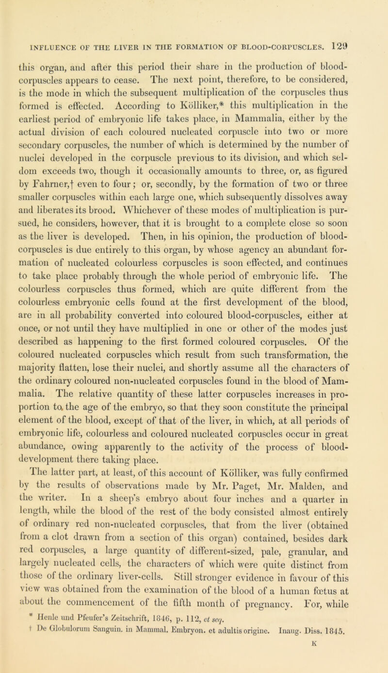 this organ, and afler this period their share in the production of blood- corpuscles appears to cease. The next point, therefore, to be considered, is the mode in which the subsequent multiplication of the corpuscles thus formed is effected. According to Kolliker,* this multiplication in the earliest period of embryonic life takes place, in Mammalia, either by the actual division of each coloured nucleated corpuscle into two or more secondary corpuscles, the number of which is determined by the number of nuclei developed in the corpuscle previous to its division, and which sel- dom exceeds two, though it occasionally amounts to three, or, as figured by Fahrner,! even to four; or, secondly, by the formation of twro or three smaller corpuscles within each large one, which subsequently dissolves awray and liberates its brood. Whichever of these modes of multiplication is pur- sued, he considers, however, that it is brought to a complete close so soon as the liver is developed. Then, in his opinion, the production of blood- corpuscles is due entirely to this organ, by whose agency an abundant for- mation of nucleated colourless corpuscles is soon effected, and continues to take place probably through the whole period of embryonic life. The colourless corpuscles thus formed, which are quite different from the colourless embryonic cells found at the first development of the blood, are in all probability converted into coloured blood-corpuscles, either at once, or not until they have multiplied in one or otlier of the modes just described as happening to the first formed coloured corpuscles. Of the coloured nucleated corpuscles which result from such transformation, the majority flatten, lose their nuclei, and shortly assume all the characters of the ordinary coloured non-nucleated corpuscles found in the blood of Mam- malia. The relative quantity of these latter corpuscles increases in pro- portion to. the age of the embryo, so that they soon constitute the principal element of the blood, except of that of the liver, in which, at all periods of embryonic life, colourless and coloured nucleated corpuscles occur in great abundance, owing apparently to the activity of the process of blood- development there taking place. The latter part, at least, of this account of Kolliker, was fully confirmed by the results of observations made by Mr. Paget, Mr. Malden, and the writer. In a sheep’s embryo about four inches and a quarter in length, while the blood of the rest of the body consisted almost entirely of ordinary red non-nucleated corpuscles, that from the liver (obtained from a clot drawn from a section of this organ) contained, besides dark red corpuscles, a large quantity of different-sized, pale, granular, and largely nucleated cells, the characters of which were quite distinct from those of the ordinary liver-cells. Still stronger evidence in favour of this view was obtained from the examination of the blood of a human foetus at about the commencement of the fifth month of pregnancy. For, while Hcnle und Pfeufer’s Zeitschrift, 1846, p. 112, ct seq. i lie Globulorum Sanguin. in Mammal. Embryon. et adultisorigine. Inaug. Diss. 1845. K