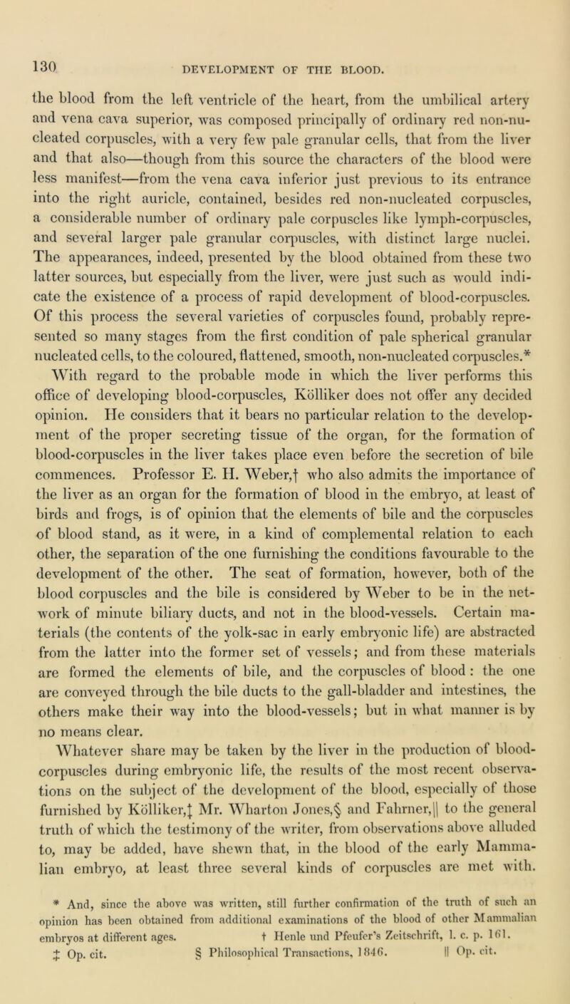 the blood from the left ventricle of the heart, from the umhilical artery and vena cava superior, was composed principally of ordinary red non-nu- cleated corpuscles, with a very few pale granular cells, that from the liver and that also—though from this source the characters of the blood were less manifest—from the vena cava inferior just previous to its entrance into the right auricle, contained, besides red non-nucleated corpuscles, a considerable number of ordinary pale corpuscles like lymph-corpuscles, and several larger pale granular corpuscles, with distinct large nuclei. The appearances, indeed, presented by the blood obtained from these two latter sources, but especially from the liver, were just such as would indi- cate the existence of a process of rapid development of blood-corpuscles. Of this process the several varieties of corpuscles found, probably repre- sented so many stages from the first condition of pale spherical granular nucleated cells, to the coloured, flattened, smooth, non-nucleated corpuscles.* With regard to the probable mode in which the liver performs this office of developing blood-corpuscles, Kolliker does not offer any decided opinion. He considers that it bears no particular relation to the develop- ment of the proper secreting tissue of the organ, for the formation of blood-corpuscles in the liver takes place even before the secretion of bile commences. Professor E. H. Weber,| who also admits the importance of the liver as an organ for the formation of blood in the embryo, at least of birds and frogs, is of opinion that the elements of bile and the corpuscles of blood stand, as it were, in a kind of complemental relation to each other, the separation of the one furnishing the conditions favourable to the development of the other. The seat of formation, however, both of the blood corpuscles and the bile is considered by Weber to be in the net- work of minute biliary ducts, and not in the blood-vessels. Certain ma- terials (the contents of the yolk-sac in early embryonic life) are abstracted from the latter into the former set of vessels; and from these materials are formed the elements of bile, and the corpuscles of blood : the one are conveyed through the bile ducts to the gall-bladder and intestines, the others make their way into the blood-vessels; but in what manner is by no means clear. Whatever share may be taken by the liver in the production of blood- corpuscles during embryonic life, the results of the most recent observa- tions on the subject of the development of the blood, especially of those furnished by Kolliker,]; Mr. Wharton Jones,§ and Fahrner,|| to the general truth of which the testimony of the writer, from observations above alluded to, may be added, have shewn that, in the blood of the early Mamma- lian embryo, at least three several kinds of corpuscles are met with. * And, since the above was written, still further confirmation of the truth of such an opinion has been obtained from additional examinations of the blood of other Mammalian embryos at different ages. t Henle und Pfeufcr’s Zeitschrift, 1. c. p. 161. + Op. cit. § Philosophical Transactions, 1846. II Op. cit.