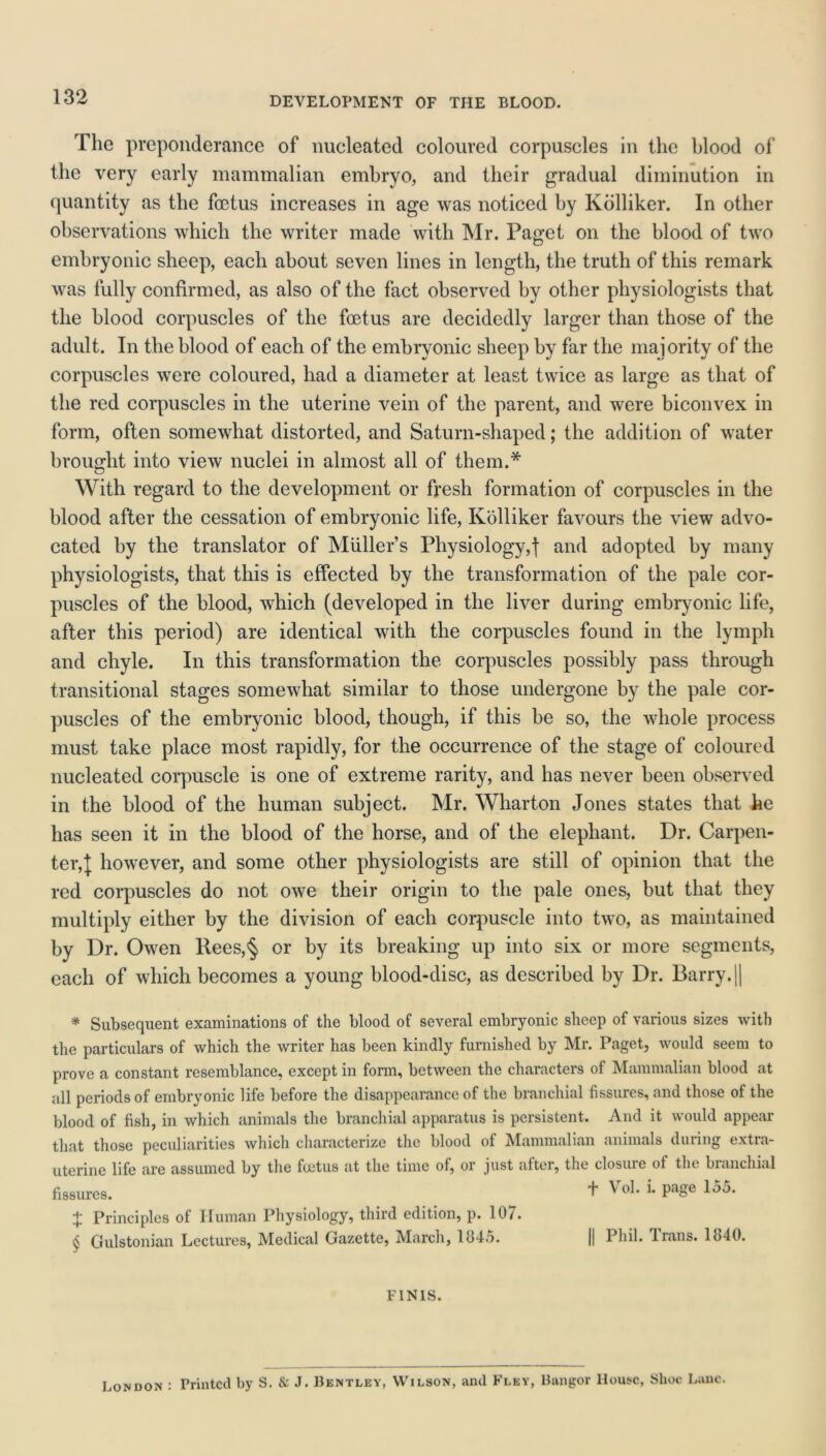 The preponderance of nucleated coloured corpuscles in the blood of the very early mammalian embryo, and their gradual diminution in quantity as the foetus increases in age was noticed by Kolliker. In other observations which the writer made with Mr. Paget on the blood of two embryonic sheep, each about seven lines in length, the truth of this remark was fully confirmed, as also of the fact observed by other physiologists that the blood corpuscles of the foetus are decidedly larger than those of the adult. In the blood of each of the embryonic sheep by far the majority of the corpuscles were coloured, had a diameter at least twice as large as that of the red corpuscles in the uterine vein of the parent, and were biconvex in form, often somewhat distorted, and Saturn-shaped; the addition of water brought into view nuclei in almost all of them.* With regard to the development or fresh formation of corpuscles in the blood after the cessation of embryonic life, Kolliker favours the view advo- cated by the translator of Miiller’s Physiology,f and adopted by many physiologists, that this is effected by the transformation of the pale cor- puscles of the blood, which (developed in the liver during embryonic life, after this period) are identical with the corpuscles found in the lymph and chyle. In this transformation the corpuscles possibly pass through transitional stages somewhat similar to those undergone by the pale cor- puscles of the embryonic blood, though, if this be so, the whole process must take place most rapidly, for the occurrence of the stage of coloured nucleated corpuscle is one of extreme rarity, and has never been observed in the blood of the human subject. Mr. Wharton Jones states that he has seen it in the blood of the horse, and of the elephant. Dr. Carpen- ter, l however, and some other physiologists are still of opinion that the red corpuscles do not owe their origin to the pale ones, but that they multiply either by the division of each corpuscle into two, as maintained by Dr. Owen ltees,§ or by its breaking up into six or more segments, each of which becomes a young blood-disc, as described by Dr. Barry. || * Subsequent examinations of the blood of several embryonic sheep of various sizes with the particulars of which the writer has been kindly furnished by Mr. Paget, would seem to prove a constant resemblance, except in form, between the characters of Mammalian blood at all periods of embryonic life before the disappearance of the branchial fissures, and those of the blood of fish, in which animals the branchial apparatus is persistent. And it would appear that those peculiarities which characterize the blood of Mammalian animals during extra- uterine life are assumed by the foetus at the time of, or just after, the closure of the branchial fissures. ^ + VoL 1 PaSe 155* ;£ Principles of Human Physiology, third edition, p. 10/. $ Gulstonian Lectures, Medical Gazette, March, 1045. |j Phil. Trans. 1040. FINIS. London : Printed by S. & J. Bentley, Wilson, and Fley, Bangor House, Shoe Lane.