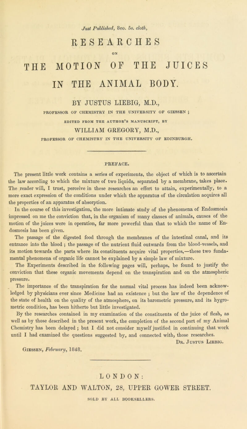 Just Published, 8vo. 5s. cloth, RESEARCHES ON THE MOTION OF THE JUICES IN THE ANIMAL BODY. BY JUSTUS LIEBIG, M.D., PROFESSOR OF CHEMISTRY IN THE UNIVERSITY OF GIESSEN ; EDITED FROM THE AUTHOR’S MANUSCRIPT, BY WILLIAM GREGORY, M.D., TROFESSOR OF CHEMISTRY IN THE UNIVERSITY OF EDINBURGH. PREFACE. The present little work contains a series of experiments, the object of which is to ascertain the law according to which the mixture of two liquids, separated by a membrane, takes place. The reader will, I trust, perceive in these researches an effort to attain, experimentally, to a more exact expression of the conditions under which the apparatus of the circulation acquires all the properties of an apparatus of absorption. In the course of this investigation, the more intimate study of the phenomena of Endosmosis impressed on me the conviction that, in the organism of many classes of animals, causes of the motion of the juices were in operation, far more powerful than that to which the name of En- dosmosis has been given. The passage of the digested food through the membranes of the intestinal canal, and its entrance into the blood ; the passage of the nutrient fluid outwards from the blood-vessels, and its motion towards the parts where its constituents acquire vital properties,—these two funda- mental phenomena of organic life cannot be explained by a simple law of mixture. The Experiments described in the following pages will, perhaps, be found to justify the conviction that these organic movements depend on the transpiration and on the atmospheric pressure. The importance of the transpiration for the normal vital process has indeed been acknow- ledged by physicians ever since Medicine had an existence ; but the law of the dependence of the state of health on the quality of the atmosphere, on its barometric pressure, and its hygro- metric condition, has been hitherto but little investigated. By the researches contained in my examination of the constituents of the juice of flesh, as well as by those described in the present work, the completion of the second part of my Animal Chemistry has been delayed ; but I did not consider myself justified in continuing that work until I had examined the questions suggested by, and connected with, those researches. Dr. Justus Liebig. Giessen, February, 1848. LONDON: TAYLOR AND WALTON, 28, UPPER GOWER STREET.