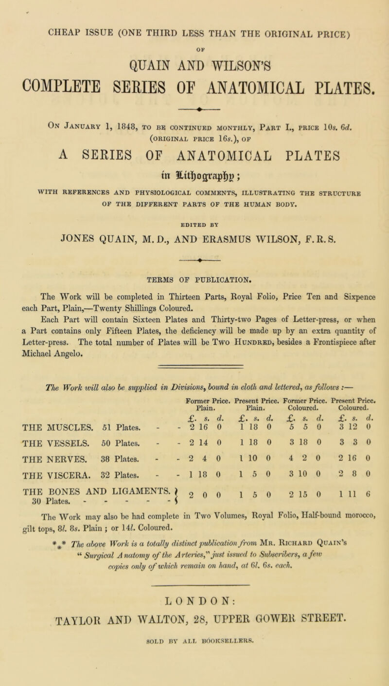 CHEAP ISSUE (ONE THIRD LESS THAN THE ORIGINAL PRICE) OF QUAIN AND WILSON’S COMPLETE SERIES OE ANATOMICAL PLATES. On January 1, 1848, to be continued monthly, Part I., price 10s. 6d. (original price 16s.), of A SERIES OF ANATOMICAL PLATES tn Eitijograpijj); WITH REFERENCES AND PHYSIOLOGICAL COMMENTS, ILLUSTRATING THE STRUCTURE OF THE DIFFERENT PARTS OF THE HUMAN BODY. EDITED BY JONES QUAIN, M.D., AND ERASMUS WILSON, E.R.S. TERMS OF PUBLICATION. The Work will be completed in Thirteen Parts, Royal Folio, Price Ten and Sixpence each Part, Plain,—Twenty Shillings Coloured. Each Part will contain Sixteen Plates and Thirty-two Pages of Letter-press, or when a Part contains only Fifteen Plates, the deficiency will be made up by an extra quantity of Letter-press. The total number of Plates will be Two Hundred, besides a Frontispiece after Michael Angelo. The Work will also he supplied in Divisions, hound in cloth and lettered, as follows :— Former Price. Present Price. Former Price. Present Price. Plain. Plain. i Coloured. Coloured. £• s. d. £. d. £• s. d. £• s. d. THE MUSCLES. 51 Plates. 2 16 0 1 18 0 5 5 0 3 12 0 THE VESSELS. 50 Plates. 2 14 0 1 18 0 3 18 0 3 3 0 THE NERVES. 38 Plates. 2 4 0 1 10 0 4 2 0 2 16 0 THE VISCERA. 32 Plates. 1 18 0 1 5 0 3 10 0 9 8 0 THE BONES AND LIGAMENTS. \ - - - < 2 0 0 1 5 0 2 15 0 1 11 6 30 Plates. The Work may also be had complete in Two Volumes, Royal Folio, Half-bound morocco, gilt tops, 8/. 8s. Plain ; or 141. Coloured. *** The above Work is a totally distinct publication from Mr. Richard Quain’s “ Surgical Anatomy of the Arteriesjust issued to Subscribers, a few copies only of which remain on hand, at 61. 6s. each. LONDON: TAYLOR AND WALTON, 28, UPPER GOWER STREET.