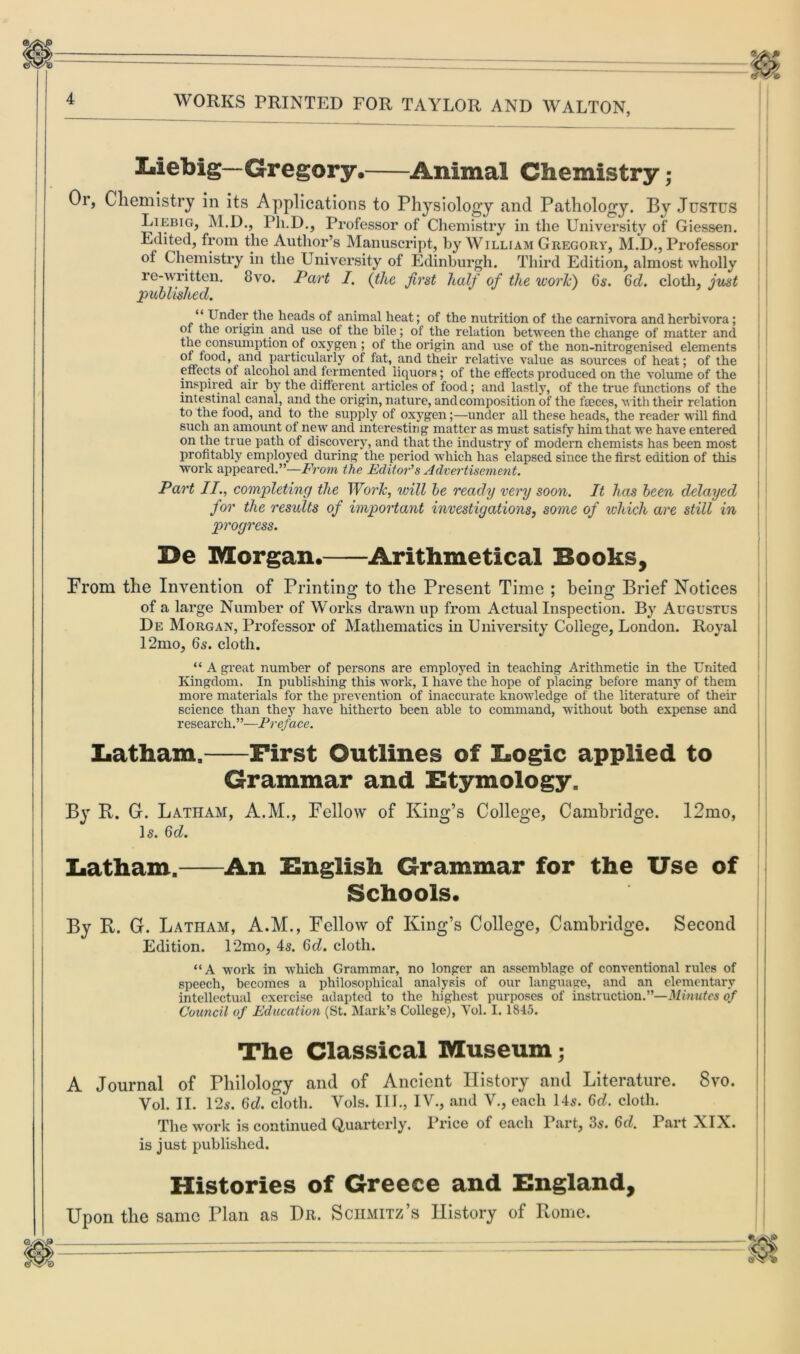 lalebig— Gregory, Animal Chemistry; Or, Chemistry in its Applications to Physiology and Pathology. By Justus Liebig, M.D., Ph.D., Professor of Chemistry in the University of Giessen. Edited, from the Author’s Manuscript, by William Gregory, M.D., Professor of Chemistry in the University of Edinburgh. Third Edition, almost wholly re-written. 8vo. Part I. (the first half of the work) 6s. 6d. cloth, just published. “ Under the heads of animal heat; of the nutrition of the carnivora andherbivora; of the origin and use of the bile; of the relation between the change of matter and ^eAonsumP^on oxySen > the origin and use of the non-nitrogenised elements of food, and particularly of fat, and their relative value as sources of heat; of the effects of alcohol and fermented liquors; of the effects produced on the volume of the inspired air by the different articles of food; and lastly, of the true functions of the intestinal canal, and the origin, nature, and composition of the faeces, with their relation to the food, and to the supply of oxygen;—under all these heads, the reader will find such an amount of new and interesting matter as must satisfy him that we have entered on the true path of discovery, and that the industry of modern chemists has been most profitably employed during the period which has elapsed since the first edition of this work appeared.”—From the Editor's Advertisement. Part II., completing the Work, will be ready very soon. It has been delayed for the results of important investigations, some of which are still in progress. De Morgan. Arithmetical Books, From the Invention of Printing to the Present Time ; being Brief Notices of a large Number of Works drawn up from Actual Inspection. By Augustus De Morgan, Professor of Mathematics in University College, London. Royal 12mo, 65. cloth. “ A great number of persons are employed in teaching Arithmetic in the United Kingdom. In publishing this work, I have the hope of placing before many of them more materials for the prevention of inaccurate knowledge of the literature of their science than they have hitherto been able to command, without both expense and research.”—Preface. Latham. First Outlines of Logic applied to Grammar and Etymology. By R. G. Latham, A.M., Fellow of King’s College, Cambridge. 12mo, 1 s. 6d. Latham. An English Grammar for the Use of Schools. By R. G. Latham, A.M., Fellow of King’s College, Cambridge. Second Edition. 12mo, 4s. 6d. cloth. “A work in which Grammar, no longer an assemblage of conventional rules of speech, becomes a philosophical analysis of our language, and an elementary intellectual exercise adapted to the highest purposes of instruction.—Minutes of Council of Education (St. Mark’s College), Yol. 1.1845. The Classical Museum; A Journal of Philology and of Ancient History and Literature. 8vo. Yol. II. 12s. 6d. cloth. Vols. III., IV., and V., each 145. 6d. cloth. The work is continued Quarterly. Price of each Part, 35. 6d. Part XIX. is just published. Histories of Greece and England, Upon the same Plan as Dr. Schmitz’s History of Rome. «.X\®