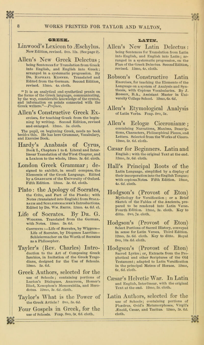 GREEK. Linwood’s Lexicon to AEschylus. New Edition, revised. 8vo. 12$. (See page 2). Allen’s New Greek Delectus; being Sentences for Translation from Greek into English, and English into Greek; arranged in a- systematic progression. By Dr. Raphael Kuhner. Translated and Edited from the German. Second Edition, revised. 12mo. 4s. cloth. “It is an analytical and synthetical praxis on the forms of the Greek language, communicating, by the way, considerable knowledge of the syntax, and information on points connected with the Greek writers.”—Preface. Allen’s Constructive Greek Ex- ercises, for teaching Greek from the begin- ning by writing. Second Edition, revised and enlarged. 12mo. 5s. cloth. The pupil, on beginning Greek, needs no book besides this. He has here Grammar, Vocabulary, and Exercise Book. Hardy’s Anabasis of Cyrus, Book I., Chapters 1 to 6. Literal and Inter- linear Translation of the First Chapter, and a Lexicon to the whole, 12mo. ,3s. 6<L cloth. London Greek Grammar; de- signed to exhibit, in small compass, the Elements of the Greek Language. Edited by a Graduate of the University of Oxford. Fifth Edition. 12mo. 3s. Sd. cloth. Plato : the Apology of Socrates, the Crito, and Part of the Phsedo; with Notes (translated into English) from Stall- baum and Schleiermacher’s Introductions. Edited by Dr. Wm. Smith. 12mo. 4s. 6d. cl. Life of Socrates. By Dr. G. Wiggers. Translated from the German, with Notes. 12mo. 3s. 6d. Contents :—Life of Socrates, by Wiggers— Life of Socrates, by Diogenes Laertius— Schleiermacher on the Worth of Socrates as a Philosopher. Tayler’s (Rev. Charles) Intro- duction to the Art of Composing Greek Iambics, in Imitation of the Greek Trage- dians, designed for the Use of Schools. 12mo. 2s. 6d. Greek Authors, selected for the use of Schools ; containing portions of Lucian’s Dialogues, Anacreon, Homer’s Iliad, Xenophon’s Memorabilia, and Hero- dotus. 12mo, 3s. (id. cloth. Taylor’s What is the Power of the Greek Article ? 8vo, 3s. (id. Pour Gospels in Greek, for the use of Schools. Fcap. 8vo, 3s. 6d. cloth. ZiikTITJ. Allen’s New Latin Delectus: being Sentences for Translation from Latin into English, and English into Latin; ar- ranged in a systematic progression, on the Plan of the Greek Delectus. Second'Edition, revised. 12mo, 4s. cloth. Robson’s Constructive Latin Exercises, for teaching the Elements of the Language on a system of Analysis and Syn- thesis, with Copious Vocabularies. By J. Robson, B.A., Assistant Master in Uni- versity College School. 12mo, 6s. (id. Allen’s Etymological Analysis of Latin Verbs. Fcap. 8vo, 5s. Allen’s Eclogse Ciceronian^; containing Narrations, Maxims, Descrip- tions, Characters, Philosophical Pieces, and Letters. Selected from the Works of Cicero. 12mo, 2s. 6d. cloth. Caesar for Beginners. Latin and English ; with the original Text at the end. 12mo, 3s. 6d. cloth. Hall’s Principal Roots of the Latin Language, simplified by a display of their incorporation into the English Tongue; with copious Notes. Fifth Edition. 12mo, 4s. 6d. cloth. Hodgson’s (Provost of Eton) Mythology for Versification ; or a Brief Sketch of the Fables of the Ancients, pre- pared to be rendered into Latin Verse. Fourth Edition. 12mo, 3s. cloth. Key to ditto. 8vo, 7s. cloth. Hodgson’s (Provost of Eton) Select Portions of Sacred History, conveyed in sense for Latin Verses. Third Edition. 12mo, 3s. 6d. cloth. Key to ditto. Royal 8vo, 10s. 6d. cloth. Hodgson’s (Provost of Eton) Sacred Lyrics; or, Extracts from the Pro- phetical and other Scriptures of the Old Testament; adapted to Latin Versification in the principal Metres of Horace. 12mo, 6s. 6d. cloth. Caesar’s Helvetic War. In Latin and English, Interlinear, with the original Text at the end. 12mo, 2s. cloth. Latin Authors, selected for the use of Schools; containing portions of Phaedrus, Ovid’s Metamorphoses, Virgil’s iEneid, Caisar, and Tacitus. 12mo, 3s. 6d. cloth.