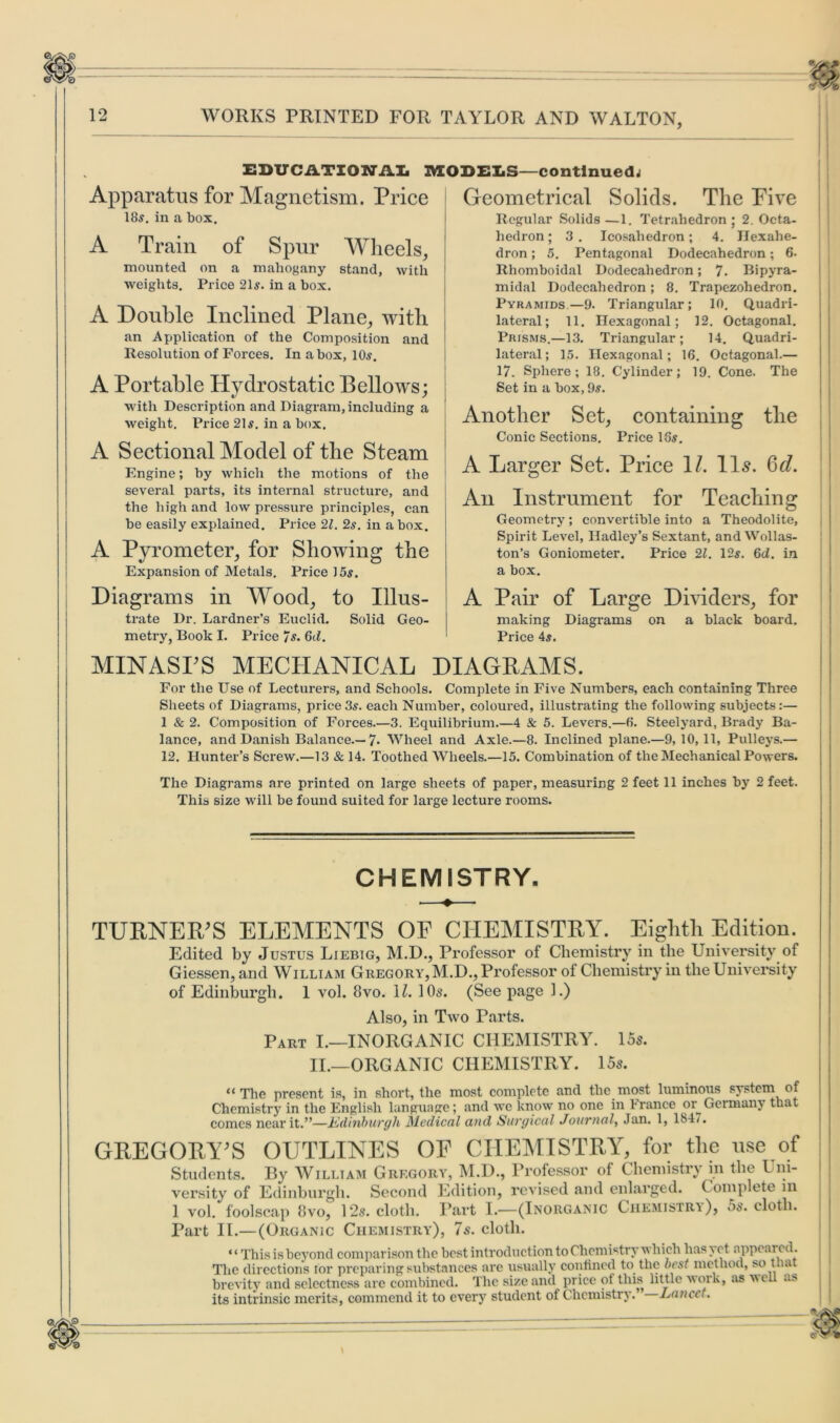 9, EDUCATIONAL IVEODEI.S—continued; Apparatus for Magnetism. Price 18^. in a box. A Train of Spur Wheels, mounted on a mahogany stand, with weights. Price 21s. in a box. A Double Inclined Plane, with an Application of the Composition and Resolution of Forces. In a box, 10s. A Portable Hydrostatic Bellows; with Description and Diagram, including a weight. Price 21s. in a box. A Sectional Model of the Steam Engine; by which the motions of the several parts, its internal structure, and the liigh and low pressure principles, can be easily explained. Price 21. 2s. in a box. A Pyrometer, for Showing the Expansion of Metals. Price 15s. Diagrams in Wood, to Illus- trate Dr. Lardner’s Euclid. Solid Geo- metry, Book I. Price 7s. 6/f. Geometrical Solids. The Five Regular Solids —1. Tetrahedron ; 2. Octa- hedron ; 3 . Icosahedron; 4. Hexahe- dron ; 5. Pentagonal Dodecahedron; 6. Rhomboidal Dodecahedron; 7. Bipyra- midal Dodecahedron; 8. Trapezohedron. Pyramids—9. Triangular; 10. Quadri- lateral; 11. Hexagonal; 12. Octagonal. Prisms.—13. Triangular; 14. Quadri- lateral; 15. Hexagonal; 16. Octagonal.— 17. Sphere; 18. Cylinder; 19. Cone. The Set in a box, 9s. Another Set, containing the Conic Sections. Price 19s. A Larger Set. Price 1/. IIs. §d. An Instrument for Teaching Geometry ; convertible into a Theodolite, Spirit Level, Hadley’s Sextant, and Wollas- ton’s Goniometer. Price 21. 12s. 6d. in a box. A Pair of Large Dividers, for making Diagrams on a black board. Price 4s. MINASrS MECHANICAL DIAGRAMS. For the Use of Lecturers, and Schools. Complete in Five Numbers, each containing Three Sheets of Diagrams, price3s. each Number, coloured, illustrating the following subjects:— 1 & 2. Composition of Forces.—3. Equilibrium.—4 & 5. Levers.—6. Steelyard, Brady Ba- lance, and Danish Balance.— 7- Wheel and Axle.—8. Inclined plane.—9, 10, 11, Pulleys.— 12. Hunter’s Screw.—13 & 14. Toothed Wheels.—15. Combination of the Mechanical Powers. The Diagrams are printed on large sheets of paper, measuring 2 feet 11 inches by 2 feet. This size will be found suited for large lecture rooms. CHEMISTRY. TURNER’S ELEMENTS OE CHEMISTRY. Eighth Edition. Edited by Justus Liebig, M.D., Professor of Chemistry in the University of Giessen, and William Gregory, M.D., Professor of Chemistry in the University of Edinburgh. 1 vol. 8vo. 11. 1 Os. (See page 1.) Also, in Two Parts. Part I.—INORGANIC CHEMISTRY. 15s. II.—ORGANIC CHEMISTRY. 15s. “ The present is, in short, the most complete and the most luminous system of Chemistry in the English language; and we know no one in France or Germany that comes near it.”—Edinburgh Medical and Surgical Journal, Jan. 1, 184/. GREGORY’S OUTLINES OF CHEMISTRY, for the use of Students. By William Gregory, M.D., Professor of Chemistry in the Uni- versity of Edinburgh. Second Edition, revised and enlarged. Complete in 1 vol. foolscap 8vo, 12s. cloth. Part 1.—(Inorganic Chemistry), os. cloth. Part II.—(Organic Chemistry), 7s. cloth. “ This is beyond comparison the best introduction to Chemistry which has% ct appeared. The directions tor preparing substances are usually confined to the best method, so that brevity and sclectncss are combined. The size and price ot this little work, as well as its intrinsic merits, commend it to every student of Chemistry. Lancet.