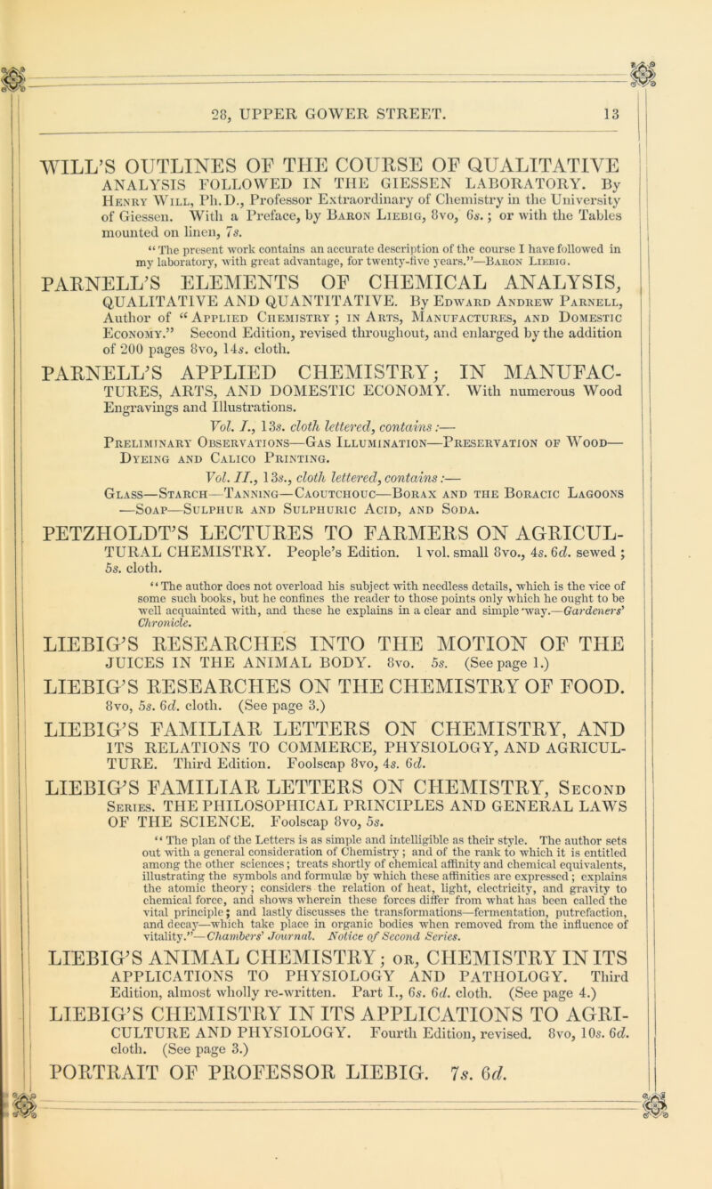 WILL’S OUTLINES OF THE COURSE OF QUALITATIVE ANALYSIS FOLLOWED IN THE GIESSEN LABORATORY. By Henry Will, Ph.D., Professor Extraordinary of Chemistry in the University of Giessen. With a Preface, by Baron Liebig, 8vo, 6s. ; or with the Tables mounted on linen, 7s. “ The present work contains an accurate description of the course I have followed in my laboratory, with great advantage, for twenty-five years.”—Baron Liebig. PARNELL’S ELEMENTS OF CHEMICAL ANALYSIS, QUALITATIVE AND QUANTITATIVE. By Edward Andrew Parnell, Author of “ Applied Chemistry; in Arts, Manufactures, and Domestic Economy.” Second Edition, revised throughout, and enlarged by the addition of 200 pages 8vo, 14s. cloth. PARNELL’S APPLIED CHEMISTRY; IN MANUFAC- TURES, ARTS, AND DOMESTIC ECONOMY. With numerous Wood Engravings and Illustrations. Vol. /., 13s. cloth lettered, contains:— Preliminary Observations—Gas Illumination—Preservation of Wood— Dyeing and Calico Printing. Vol. II., 13s., cloth lettered, contains:— Glass—Starch—Tanning—Caoutchouc—Borax and the Boracic Lagoons ■—Soap—Sulphur and Sulphuric Acid, and Soda. PETZIIOLDT’S LECTURES TO FARMERS ON AGRICUL- TURAL CHEMISTRY. People’s Edition. 1 vol. small 8vo., 4s. 6d. sewed ; 5s. cloth. “The author does not overload his subject with needless details, which is the vice of some such books, but he confines the reader to those points only which he ought to be well acquainted with, and these he explains in a clear and simple 'way.—Gardeners' Chronicle. LIEBIG’S RESEARCHES INTO THE MOTION OF THE JUICES IN THE ANIMAL BODY. 8vo. 5s. (See page 1.) LIEBIG’S RESEARCHES ON THE CPIEMISTRY OF FOOD. 8vo, 5s. 6d. cloth. (See page 3.) LIEBIG’S FAMILIAR LETTERS ON CHEMISTRY, AND ITS RELATIONS TO COMMERCE, PHYSIOLOGY, AND AGRICUL- TURE. Third Edition. Foolscap 8vo, 4s. 6d. LIEBIG’S FAMILIAR LETTERS ON CHEMISTRY, Second Series. THE PHILOSOPHICAL PRINCIPLES AND GENERAL LAWS OF THE SCIENCE. Foolscap 8vo, 5s. * ‘ The plan of the Letters is as simple and intelligible as their style. The author sets out with a general consideration of Chemistry ; and of the rank to which it is entitled among the other sciences; treats shortly of chemical affinity and chemical equivalents, illustrating the symbols and formula) by which these affinities are expressed ; explains the atomic theory; considers the relation of heat, light, electricity, and gravity to chemical force, and shows wherein these forces differ from what has been called the vital principle; and lastly discusses the transformations—fermentation, putrefaction, and decay—which take place in organic bodies when removed from the influence of vitality.”— Chambers' Journal. Notice of Second Series. LIEBIG’S ANIMAL CHEMISTRY; or, CHEMISTRY IN ITS APPLICATIONS TO PHYSIOLOGY AND PATHOLOGY. Third Edition, almost wholly re-written. Part I., 6s. 6d. cloth. (See page 4.) LIEBIG’S CHEMISTRY IN ITS APPLICATIONS TO AGRI- CULTURE AND PHYSIOLOGY. Fourth Edition, revised. 8vo, 10s. 6d. cloth. (See page 3.) PORTRAIT OF PROFESSOR LIEBIG. 7s. 6d.