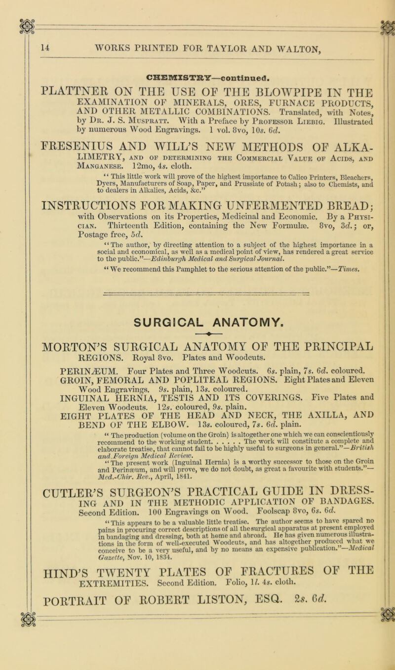 CHEMISTRY—continued. PLATTNER ON THE USE OF THE BLOWPIPE IN THE EXAMINATION OF MINERALS, ORES, FURNACE PRODUCTS, AND OTHER METALLIC COMBINATIONS. Translated, with Notes, by Dr. J. S. Muspratt. With a Preface by Professor Liebig. Illustrated by numerous Wood Engravings. 1 vol. 8vo, 10s. 6d. FRESENIUS AND WILL’S NEW METHODS OF ALKA- LIMETRY, AND OF DETERMINING THE COMMERCIAL VALUE OF ACIDS, AND Manganese. 12mo, 4s. cloth. “ This little work will prove of the highest importance to Calico Printers, Bleachers, Dyers, Manufacturers of Soap, Paper, and Prussiate of Potash; also to Chemists, and to dealers in Alkalies, Acids, &c.” INSTRUCTIONS FOR MAKING UNFERMENTED BREAD; with Observations on its Properties, Medicinal and Economic. By a Physi- cian. Thirteenth Edition, containing the New Formulae. 8vo, 3d.\ or, Postage free, 5d. “The author, by directing attention to a subject of the highest importance in a social and economical, as well as a medical point of view, has rendered a great service to the public.”—Edinburgh Medical and Surgical Journal. “ We recommend this Pamphlet to the serious attention of the public.”—Times. SURGICAL ANATOMY. MORTON’S SURGICAL ANATOMY OF THE PRINCIPAL REGIONS. Royal 8vo. Plates and Woodcuts. PERINiEUM. Four Plates and Three Woodcuts. 6s. plain, 7s. 6d. coloured. GROIN, FEMORAL AND POPLITEAL REGIONS. Eight Plates and Eleven Wood Engravings. 9s. plain, 13s. coloured. INGUINAL HERNIA, TESTIS AND ITS COVERINGS. Five Plates and Eleven Woodcuts. 12s. coloured, 9s. plain. EIGHT PLATES OF THE HEAD AND NECK, THE AXILLA, AND BEND OF THE ELBOW. 13s. coloured, 7s. 6d. plain. “ The production (volume on the Groin) is altogether one which we can conscientiously recommend to the working student The work will constitute a complete and elaborate treatise, that cannot fail to be highly useful to surgeons in general”—British and.Foreign Medical Review. “ The present work (Inguinal Hernia) is a worthy successor to those on the Grom and Perinseum, and will prove, we do not doubt, as great a favourite with students.”— Med.-Chir. Rev., April, 1841. CUTLER’S SURGEON’S PRACTICAL GUIDE IN DRESS- ING AND IN THE METHODIC APPLICATION OF BANDAGES. Second Edition. 100 Engravings on Wood. Foolscap 8vo, 6s. 6d. “This appears to be a valuable little treatise. The author seems to have spared no pains in procuring correct descriptions of all the surgical apparatus at present employ ed in bandaging and dressing, both at home and abroad. He has given numerous illustra- tions in the form of well-executed Woodcuts, and has altogether produced what we conceive to be a very useful, and by no means an expensive publication.”—Medical Gazette, Nov. 10, 1834. HIND’S TWENTY PLATES OF FRACTURES OF THE EXTREMITIES. Second Edition. Folio, 1/. 4s. cloth. PORTRAIT OF ROBERT LISTON, ESQ. 2s. 6d.