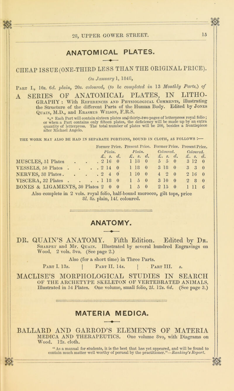 ANATOMICAL PLATES. CHEAP ISSUE (ONE-THIRD LESS THAN THE ORIGINAL TRICE). On January 1, 1848, Part I., 10s. 6c?. plain, 20s. coloured, {to be completed in 13 Monthly Parts,) of A SERIES OF ANATOMICAL PLATES, IN LITHO- GRAPHY : With References and Physiological Comments, illustrating the Structure of the different Parts of the Human Body. Edited by Jones Quain, M.D., and Erasmus Wilson, F.R.S. *** Each Part will contain sixteen plates and thirty-two pages of letterpress royal folio ; or when a Part contains only fifteen plates, the deficiency will be made up by an extra quantity of letterpress. The total number of plates will be 200, besides a frontispiece after Michael Angelo. THE WORK MAY ALSO BE HAD IN SEPARATE PORTIONS, BOUND IN CLOTH, AS FOLLOWS : Former Price. Present Price. Former Price. Present Price. Plain. Plain. Coloured. Coloui •ed. £' • s• d. £. S. d. £. S. d. £. s. d. MUSCLES, 51 Plates . . .2 16 0 1 18 0 5 5 0 3 12 0 VESSELS, 50 Plates . . . . 2 14 0 1 18 0 3 18 0 3 3 0 NERVES, 38 Plates. . . .24 0 1 10 0 4 2 0 2 16 0 VISCERA, 32 Plates . . ..118 0 1 5 0 3 10 0 2 8 0 BONES & LIGAMENTS, 30 Plates 2 0 0 1 5 0 2 15 0 1 11 6 Also complete in 2 vols. royal folio, half-bound morocco, gilt tops, price 81. 8s. plain, 14?. coloured. ANATOMY. DR. QUAINT ANATOMY. Fifth Edition. Edited by Dr. Sharpey and Mr. Quain. Illustrated by several hundred Engravings on Wood. 2 vols. 8vo. (See page 2.) Also (for a short time) in Three Parts. Part I. 135. | Part II. 14s. [ Part III. s. MACLISE’S MORPHOLOGICAL STUDIES IN SEARCH OF THE ARCHETYPE SKELETON OF VERTEBRATED ANIMALS. Illustrated in 54 Plates. One volume, small folio, 21. 12s. Gd. (See page 3.) MATERIA MEDICA. BALLARD AND GARROD’S ELEMENTS OF MATERIA MEDICA AND THERAPEUTICS. One volume 8vo, with Diagrams on Wood. 12s. cloth. “ As a manual for students, it is the best that has yet appeared, and will he found to contain much matter well worthy of perusal by the practitioner.”—Banking's Report. 6//Sp