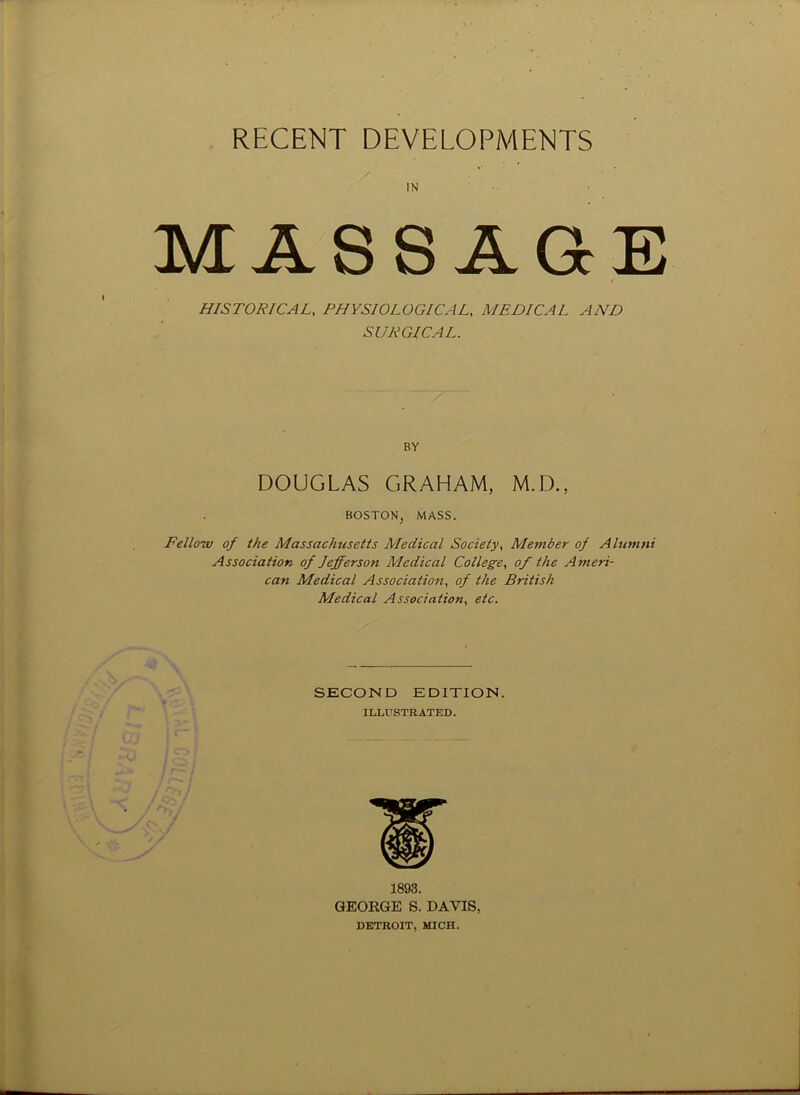 RECENT DEVELOPMENTS IN MASSAGE HISTORICAL, PHYSIOLOGICAL, MEDICAL AND SURGICAL. BY DOUGLAS GRAHAM, M.D., BOSTON, MASS. Fellow of the Massachusetts Medical Society, Member of Alumni Association of Jefferson Medical College, of the Ameri- can Medical Association, of the British Medical Association, etc. SECOND EDITION. ILLUSTRATED. 1893. GEORGE S. DAVIS, DETROIT, MICH.