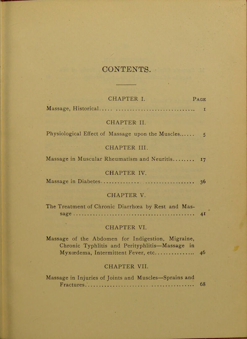 CONTENTS. CHAPTER I. Page Massage, Historical i CHAPTER II. Physiological Effect of Massage upon the Muscles 5 CHAPTER III. Massage in Muscular Rheumatism and Neuritis 17 CHAPTER IV. Massage in Diabetes 36 CHAPTER V. The Treatment of Chronic Diarrhoea by Rest and Mas- sage 41 CHAPTER VI. Massage of the Abdomen for Indigestion, Migraine, Chronic Typhlitis and Perityphlitis—Massage in Myxoedema, Intermittent Fever, etc 46 CHAPTER VII. Massage in Injuries of Joints and Muscles—Sprains and Fractures.' 68