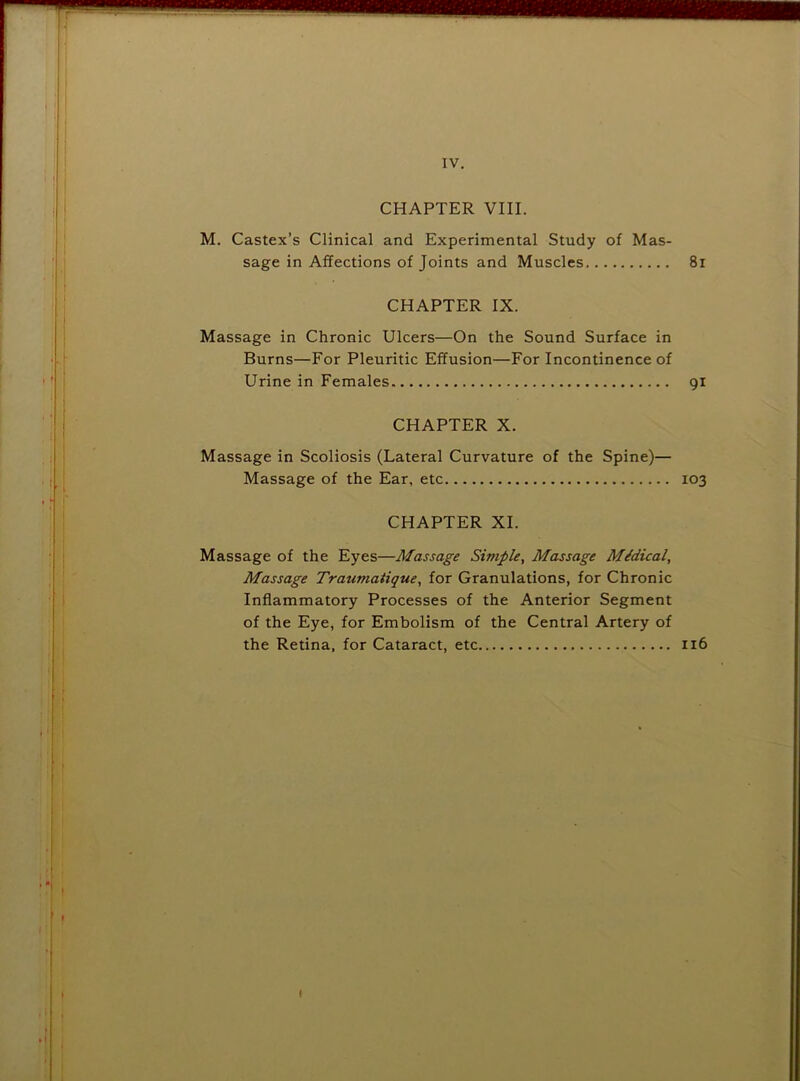 IV. CHAPTER VIII. M. Castex’s Clinical and Experimental Study of Mas- sage in Affections of Joints and Muscles 8i CHAPTER IX. Massage in Chronic Ulcers—On the Sound Surface in Burns—For Pleuritic Effusion—For Incontinence of Urine in Females 91 CHAPTER X. Massage in Scoliosis (Lateral Curvature of the Spine)— Massage of the Ear, etc 103 CHAPTER XI. Massage of the Eyes—Massage Simple, Massage Midical, Massage Traumatique, for Granulations, for Chronic Inflammatory Processes of the Anterior Segment of the Eye, for Embolism of the Central Artery of the Retina, for Cataract, etc 116