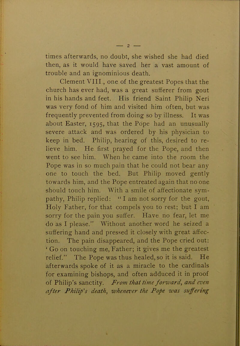 times afterwards, no doubt, she wished she had died then, as it would have saved her a vast amount of trouble and an ignominious death. Clement VIII., one of the greatest Popes that the church has ever had, was a great sufferer from gout in his hands and feet. His friend Saint Philip Neri was very fond of him and visited him often, but was frequently prevented from doing so by illness. It was about Easter, 1595, that the Pope had an unusually severe attack and was ordered by his physician to keep in bed. Philip, hearing of this, desired to re- lieve him. He first prayed for the Pope, and then went to see him. When he came into the room the Pope was in so much pain that he could not bear any one to touch the bed. But Philip moved gently towards him, and the Pope entreated again that no one should touch him. With a smile of affectionate sym- pathy, Philip replied: “ I am not sorry for the gout, Holy Father, for that compels you to rest; but I am sorry for the pain you suffer. Have no fear, let me do as I please.” Without another word he seized a suffering hand and pressed it closely with great affec- tion. The pain disappeared, and the Pope cried out: ‘ Go on touching me. Father; it gives me the greatest relief.” The Pope was thus healed, so it is said. He afterwards spoke of it as a miracle to the cardinals for examining bishops, and often adduced it in proof of Philip’s sanctity. FroJii that twie forward, and even after Philip's death, whenever the Pope was suffering