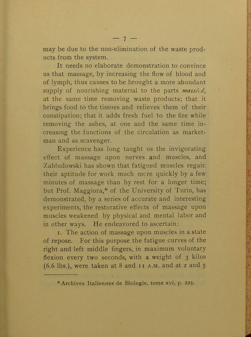 may be due to the non-elimination of the waste prod- ucts from the system. It needs no elaborate demonstration to convince us that massage, by increasing the flow of blood and of lymph, thus causes to be brought a more abundant supply of nourishing material to the parts masse'td, at the same time removing waste products; that it brings food to the tissues and relieves them of their constipation; that it adds fresh fuel to the fire while removing the ashes, at one and the same time in- creasing the functions of the circulation as market- man and as scavenger. Experience has long taught us the invigorating effect ■ of massage upon nerves and muscles, and Zabludowski has shown that fatigued muscles regain their aptitude for work much mere quickly by a few minutes of massage than by rest for a longer time; but Prof. Maggiora,* of the University of Turin, has demonstrated, by a series of accurate and interesting experiments, the restorative effects of massage upon muscles weakened by physical and mental labor and in other ways. He endeavored to ascertain: I. The action of massage upon muscles in a state of repose. For this purpose the fatigue curves of the right and left middle fingers, in maximum voluntary flexion every two seconds, with a weight of 3 kilos (6.6 lbs.), were taken at 8 and ii a.m. and at 2 and 5 * Archives Italiennes de Biologic, tome xvi, p. 225.