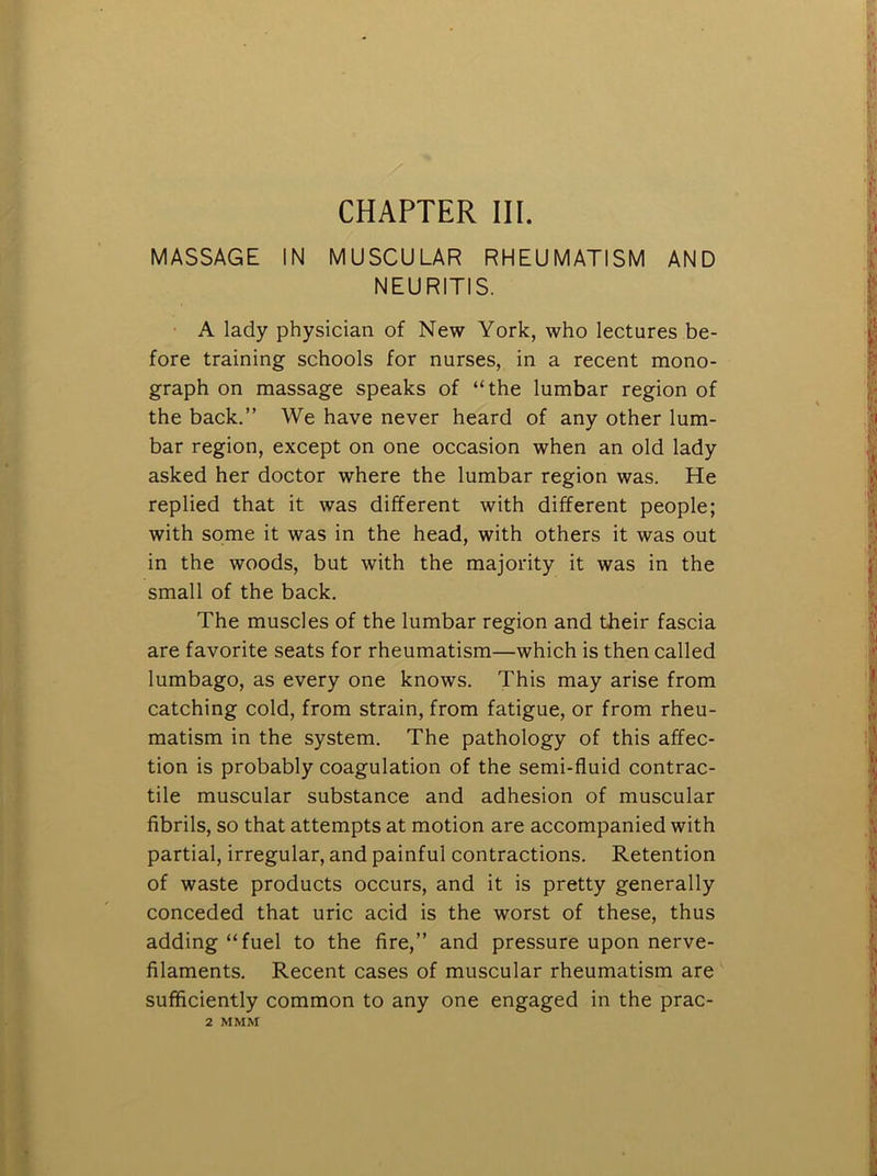 CHAPTER III. MASSAGE IN MUSCULAR RHEUMATISM AND NEURITIS. A lady physician of New York, who lectures be- fore training schools for nurses, in a recent mono- graph on massage speaks of “the lumbar region of the back.” We have never heard of any other lum- bar region, except on one occasion when an old lady asked her doctor where the lumbar region was. He replied that it was different with different people; with some it was in the head, with others it was out in the woods, but with the majority it was in the small of the back. The muscles of the lumbar region and their fascia are favorite seats for rheumatism—which is then called lumbago, as every one knows. This may arise from catching cold, from strain, from fatigue, or from rheu- matism in the system. The pathology of this affec- tion is probably coagulation of the semi-fluid contrac- tile muscular substance and adhesion of muscular fibrils, so that attempts at motion are accompanied with partial, irregular, and painful contractions. Retention of waste products occurs, and it is pretty generally conceded that uric acid is the worst of these, thus adding “fuel to the fire,” and pressure upon nerve- filaments. Recent cases of muscular rheumatism are sufficiently common to any one engaged in the prac- 2 MMi\r