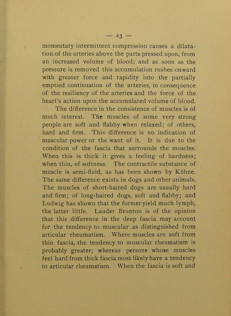 momentary intermittent compression causes a dilata- tion of the arteries above the parts pressed upon, from an increased volume of blood; and as soon as the pressure is removed this accumulation rushes onward with greater force and rapidity into the partially emptied continuation of the arteries, in consequence of the resiliency of the arteries and the force of the heart’s action upon the accumulated volume of blood. The difference in the consistence of muscles is of much interest. The muscles of some very strong people are soft and flabby when relaxed; of others, hard and firm. This difference is no indication of muscular power or the want of it. It is due to the condition of the fascia that surrounds the muscles. When this is thick it gives a feeling of hardness; when thin, of softness. The contractile substance of muscle is semi-fluid, as has been shown by Kiihne. The same difference exists in dogs and other animals. The muscles of short-haired dogs are usually hard and firm; of long-haired dogs, soft and flabby; and Ludwig has shown that the former yield much lymph, the latter little. Lauder Brunton is of the opinion that this difference in the deep fascia may account for the tendency to muscular as distinguished from articular rheumatism. Where muscles are soft from thin fascia, the tendency to muscular rheumatism is probably greater; whereas persons whose muscles feel hard from thick fascia most likely have a tendency to articular rheumatism. When the fascia is soft and