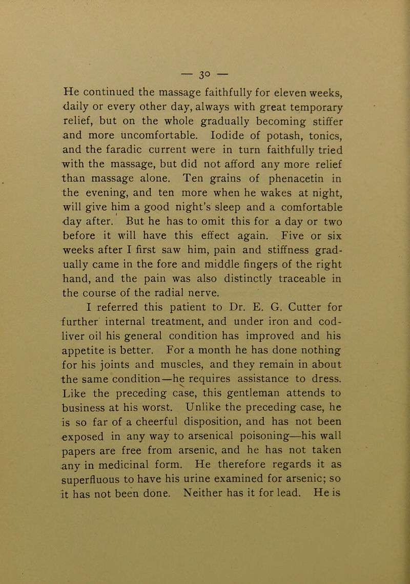 He continued the massage faithfully for eleven weeks, daily or every other day, always with great temporary relief, but on the whole gradually becoming stiffer and more uncomfortable. Iodide of potash, tonics, and the faradic current were in turn faithfully tried with the massage, but did not afford any more relief than massage alone. Ten grains of phenacetin in the evening, and ten more when he wakes at night, will give him a good night’s sleep and a comfortable day after. But he has to omit this for a day or two before it will have this effect again. Five or six weeks after I first saw him, pain and stiffness grad- ually came in the fore and middle fingers of the right hand, and the pain was also distinctly traceable in the course of the radial nerve. I referred this patient to Dr. E. G. Cutter for further internal treatment, and under iron and cod- liver oil his general condition has improved and his appetite is better. For a month he has done nothing for his joints and muscles, and they remain in about the same condition—he requires assistance to dress. Like the preceding case, this gentleman attends to business at his worst. Unlike the preceding case, he is so far of a cheerful disposition, and has not been exposed in any way to arsenical poisoning—his wall papers are free from arsenic, and he has not taken any in medicinal form. He therefore regards it as superfluous to have his urine examined for arsenic; so It has not been done. Neither has it for lead. He is