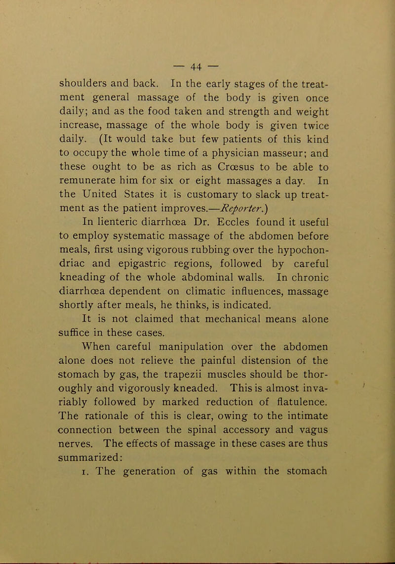 shoulders and back. In the early stages of the treat- ment general massage of the body is given once daily; and as the food taken and strength and weight increase, massage of the whole body is given twice daily. (It would take but few patients of this kind to occupy the whole time of a physician masseur; and these ought to be as rich as Croesus to be able to remunerate him for six or eight massages a day. In the United States it is customary to slack up treat- ment as the patient improves.—Reporter.) In lienteric diarrhoea Dr. Eccles found it useful to employ systematic massage of the abdomen before meals, first using vigorous rubbing over the hypochon- driac and epigastric regions, followed by careful kneading of the whole abdominal walls. In chronic diarrhoea dependent on climatic influences, massage shortly after meals, he thinks, is indicated. It is not claimed that mechanical means alone suffice in these cases. When careful manipulation over the abdomen alone does not relieve the painful distension of the stomach by gas, the trapezii muscles should be thor- oughly and vigorously kneaded. This is almost inva- riably followed by marked reduction of flatulence. The rationale of this is clear, owing to the intimate connection between the spinal accessory and vagus nerves. The effects of massage in these cases are thus summarized: I. The generation of gas within the stomach