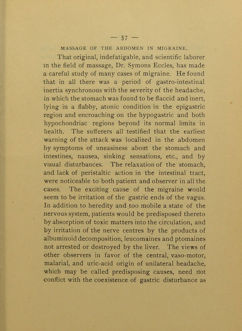 MASSAGE OF THE ABDOMEN IN MIGRAINE. That original, indefatigable, and scientific laborer in the field of massage. Dr. Symons Eccles, has made a careful study of many cases of migraine. He found that in all there was a period of gastro-intestinal inertia synchronous with the severity of the headache, in which the stomach was found to be flaccid and inert, lying in a flabby, atonic condition in the epigastric region and encroaching on the hypogastric and both hypochondriac regions beyond its normal limits in health. The sufferers all testified that the earliest warning of the attack was localized in the abdomen by symptoms of uneasiness about the stomach and intestines, nausea, sinking sensations, etc., and by visual disturbances. The relaxation of the stomach, and lack of peristaltic action in the intestinal tract, were noticeable to both patient and observer in all the cases. The exciting cause of the migraine would seem to be irritation of the gastric ends of the vagus. In addition to heredity and.too mobile a state of the nervous system, patients would be predisposed thereto by absorption of toxic matters into the circulation, and by irritation of the nerve centres by the products of albuminoid decomposition, leucomaines and ptomaines not arrested or destroyed by the liver. The views of other observers in favor of the central, vaso-motor, malarial, and uric-acid origin of unilateral headache, which may be called predisposing causes, need not conflict with the coexistence of gastric disturbance as