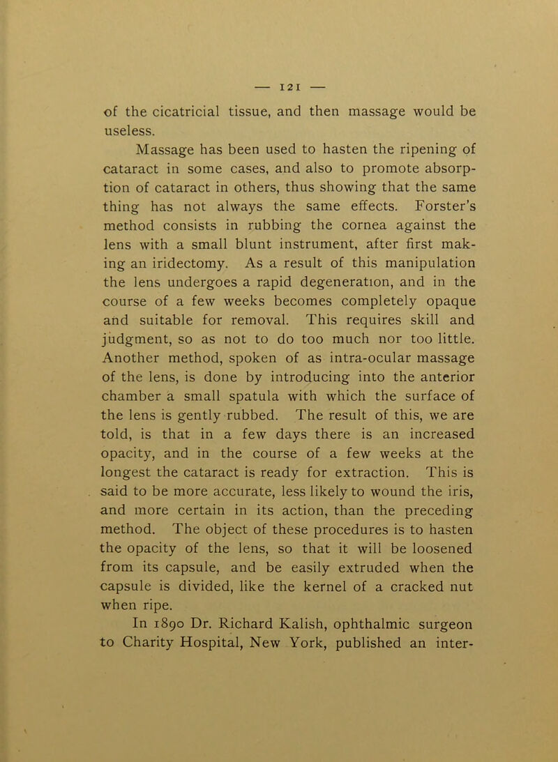 of the cicatricial tissue, and then massage would be useless. Massage has been used to hasten the ripening of cataract in some cases, and also to promote absorp- tion of cataract in others, thus showing that the same thing has not always the same effects. Forster’s method consists in rubbing the cornea against the lens with a small blunt instrument, after first mak- ing an iridectomy. As a result of this manipulation the lens undergoes a rapid degeneration, and in the course of a few weeks becomes completely opaque and suitable for removal. This requires skill and judgment, so as not to do too much nor too little. Another method, spoken of as intra-ocular massage of the lens, is done by introducing into the anterior chamber a small spatula with which the surface of the lens is gently rubbed. The result of this, we are told, is that in a few days there is an increased opacity, and in the course of a few weeks at the longest the cataract is ready for extraction. This is said to be more accurate, less likely to wound the iris, and more certain in its action, than the preceding method. The object of these procedures is to hasten the opacity of the lens, so that it will be loosened from its capsule, and be easily extruded when the capsule is divided, like the kernel of a cracked nut when ripe. In 1890 Dr. Richard Kalish, ophthalmic surgeon to Charity Hospital, New York, published an inter-