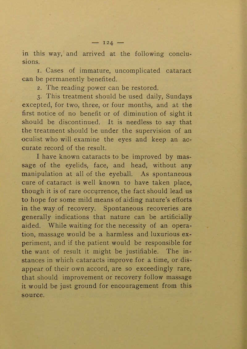 in this way, and arrived at the following conclu- sions. 1. Cases of immature, uncomplicated cataract can be permanently benefited. 2. The reading power can be restored. 3. This treatment should be used daily, Sundays excepted, for two, three, or four months, and at the first notice of no benefit or of diminution of sight it should be discontinued. It is needless to say that the treatment should be under the supervision of an oculist who will examine the eyes and keep an ac- curate record of the result. I have known cataracts to be improved by mas- sage of the eyelids, face, and head, without any manipulation at all of the eyeball. As spontaneous cure of cataract is well known to have taken place, though it is of rare occurrence, the fact should lead us to hope for some mild means of aiding nature’s efforts in the way of recovery. Spontaneous recoveries are generally indications that nature can be artificially aided. While waiting for the necessity of an opera- tion, massage would be a harmless and luxurious ex- periment, and if the patient would be responsible for the want of result it might be justifiable. The in- stances in which cataracts improve for a time, or dis- appear of their own accord, are so exceedingly rare, that should improvement or recovery follow massage it would be just ground for encouragement from this source.