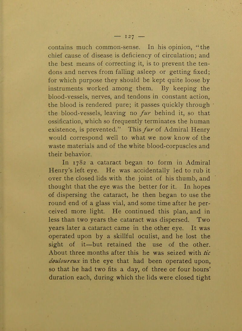 contains much common-sense. In his opinion, “the chief cause of disease is deficiency of circulation; and the best means of correcting it, is to prevent the ten- dons and nerves from falling asleep or getting fixed; for which purpose they should be kept quite loose by instruments worked among them. By keeping the blood-vessels, nerves, and tendons in constant action, the blood is rendered pure; it passes quickly through the blood-vessels, leaving no fur behind it, so that ossification, which so frequently terminates the human existence, is prevented.’’ This furoi Admiral Henry would correspond well to what we now know of the waste materials and of the white blood-corpuscles and their behavior. In 1782 a cataract began to form in Admiral Henry’s left eye. He was accidentally led to rub it over the closed lids with the joint of his thumb, and thought that the eye was the better for it. In hopes of dispersing the cataract, he then began to use the round end of a glass vial, and some time after he per- ceived more light. He continued this plan, and in less than two years the cataract was dispersed. Two years later a cataract came in the other eye. It was operated upon by a skillful oculist, and he lost the sight of it—but retained the use of the other. About three months after this he was seized with tic douloureux in the eye that had been operated upon, so that he had two fits a day, of three or four hours’ duration each, during which the lids were closed tight